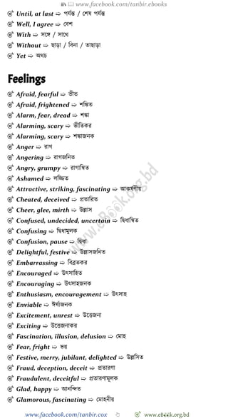 📚  www.facebook.com/tanbir.ebooks
www.facebook.com/tanbir.cox 👆 🎯 www.eB👀k.org.bd
🎯 Until, at last ➯ পযেন্ত / রেষ পযেন্ত
🎯 Well, I agree ➯ রবে
🎯 With ➯ সশঙ্গ / সাশথ
🎯 Without ➯ ছাড়া / ববনা / তাছাড়া
🎯 Yet ➯ অথি
Feelings
🎯 Afraid, fearful ➯ ভীত
🎯 Afraid, frightened ➯ েবিত
🎯 Alarm, fear, dread ➯ েিা
🎯 Alarming, scary ➯ ভীবতকর
🎯 Alarming, scary ➯ েিাজনক
🎯 Anger ➯ রাে
🎯 Angering ➯ রােজবনত
🎯 Angry, grumpy ➯ রাোবন্বত
🎯 Ashamed ➯ লবিত
🎯 Attractive, striking, fascinating ➯ আকষেেীয়
🎯 Cheated, deceived ➯ প্রতাবরত
🎯 Cheer, glee, mirth ➯ উল্লাস
🎯 Confused, undecided, uncertain ➯ বদ্বধাবন্বত
🎯 Confusing ➯ বদ্বধামুলক
🎯 Confusion, pause ➯ বদ্বধা
🎯 Delightful, festive ➯ উল্লাসজবনত
🎯 Embarrassing ➯ ববব্রতকর
🎯 Encouraged ➯ উৎসাবহত
🎯 Encouraging ➯ উৎসাহজনক
🎯 Enthusiasm, encouragement ➯ উৎসাহ
🎯 Enviable ➯ ঈষোজনক
🎯 Excitement, unrest ➯ উশত্তজনা
🎯 Exciting ➯ উশত্তজনাকর
🎯 Fascination, illusion, delusion ➯ রমাহ
🎯 Fear, fright ➯ ভয়
🎯 Festive, merry, jubilant, delighted ➯ উল্লবসত
🎯 Fraud, deception, deceit ➯ প্রতারো
🎯 Fraudulent, deceitful ➯ প্রতারোমূলক
🎯 Glad, happy ➯ আনবিত
🎯 Glamorous, fascinating ➯ রমাহনীয়
 