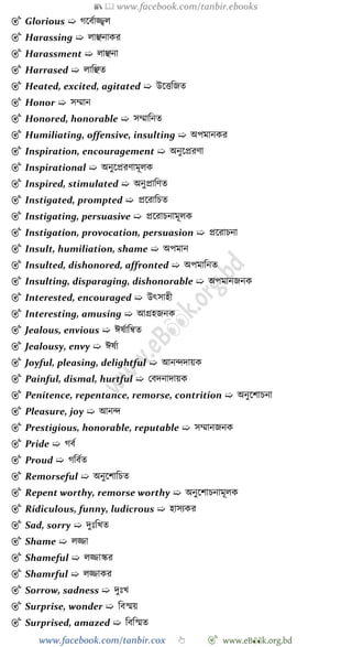 📚  www.facebook.com/tanbir.ebooks
www.facebook.com/tanbir.cox 👆 🎯 www.eB👀k.org.bd
🎯 Glorious ➯ েশবোজ্জ্বল
🎯 Harassing ➯ লাঞ্ছনাকর
🎯 Harassment ➯ লাঞ্ছনা
🎯 Harrased ➯ লাবঞ্ছত
🎯 Heated, excited, agitated ➯ উশত্তবজত
🎯 Honor ➯ সম্মান
🎯 Honored, honorable ➯ সম্মাবনত
🎯 Humiliating, offensive, insulting ➯ অপমানকর
🎯 Inspiration, encouragement ➯ অনুশপ্ররো
🎯 Inspirational ➯ অনুশপ্ররোমূলক
🎯 Inspired, stimulated ➯ অনুপ্রাবেত
🎯 Instigated, prompted ➯ প্রশরাবিত
🎯 Instigating, persuasive ➯ প্রশরািনামূলক
🎯 Instigation, provocation, persuasion ➯ প্রশরািনা
🎯 Insult, humiliation, shame ➯ অপমান
🎯 Insulted, dishonored, affronted ➯ অপমাবনত
🎯 Insulting, disparaging, dishonorable ➯ অপমানজনক
🎯 Interested, encouraged ➯ উৎসাহী
🎯 Interesting, amusing ➯ আগ্রহজনক
🎯 Jealous, envious ➯ ঈষোবন্বত
🎯 Jealousy, envy ➯ ঈষো
🎯 Joyful, pleasing, delightful ➯ আনিদায়ক
🎯 Painful, dismal, hurtful ➯ রবদনাদায়ক
🎯 Penitence, repentance, remorse, contrition ➯ অনুশোিনা
🎯 Pleasure, joy ➯ আনি
🎯 Prestigious, honorable, reputable ➯ সম্মানজনক
🎯 Pride ➯ েবে
🎯 Proud ➯ েববেত
🎯 Remorseful ➯ অনুশোবিত
🎯 Repent worthy, remorse worthy ➯ অনুশোিনামূলক
🎯 Ridiculous, funny, ludicrous ➯ হাসযকর
🎯 Sad, sorry ➯ দুঃবখ্ত
🎯 Shame ➯ লিা
🎯 Shameful ➯ লিাস্কর
🎯 Shamrful ➯ লিাকর
🎯 Sorrow, sadness ➯ দুঃখ্
🎯 Surprise, wonder ➯ ববস্ময়
🎯 Surprised, amazed ➯ বববস্মত
 