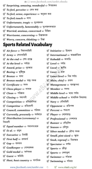 📚  www.facebook.com/tanbir.ebooks
www.facebook.com/tanbir.cox 👆 🎯 www.eB👀k.org.bd
🎯 Surprising, amazing, wonderful ➯ ববস্ময়কর
🎯 To feel, perceive ➯ রবাধ করা
🎯 To feel, sense, experience ➯ অনুভব করা
🎯 To feel; touch ➯ লাো
🎯 Unfortunate, tragic ➯ দুঃখ্জনক
🎯 Unfortunately, lamentably ➯ দুঃখ্জনকভাশব
🎯 Worried, anxious, concerned ➯ বিবন্তত
🎯 Worrisome, concerning ➯ বিন্তাজনক
🎯 Worry, concern, thinking ➯ বিন্তা
Sports Related Vocabulary
🎯 Air force ➯ ববমানবাবহনী
🎯 Army ➯ রসনাবাবহনী
🎯 At the end ➯ রেষ প্রাশন্ত
🎯 At the level ➯ পযোশয়
🎯 Award, prize ➯ পুরস্কার
🎯 Boxing ➯ মুবষ্টযুি
🎯 Bronze ➯ তামা
🎯 Bronze medal ➯ তাম্র পদক
🎯 Certificate ➯ সনদ
🎯 Chess player ➯ দাবারু
🎯 Clean ➯ পবরষ্কার
🎯 Closing ➯ সমাপনী
🎯 Competition ➯ প্রবতশযাবেতা
🎯 Competitor ➯ প্রবতশযােী
🎯 Council, committee ➯ পবরষদ
🎯 Currently, presently ➯ বতেমাশন
🎯 Distribution (ceremony) ➯
ববতরেী
🎯 Equal number ➯ সমানসংখ্যক
🎯 Et al. ➯ প্রমুখ্
🎯 Executive ➯ বনবোহী
🎯 First half ➯ প্রথমাধে
🎯 Gap ➯ বযবধান
🎯 Goalkeeper ➯ রোলরক্ষক
🎯 Gold medal ➯ ৈেেপদক
🎯 Guest ➯ অবতবথ
🎯 Host, host country ➯ ৈােবতক
🎯 Initiative ➯ উশদযাে
🎯 International ➯ আন্তজোবতক
🎯 Kabaddi ➯ কাবাবড
🎯 Level ➯ পযোয়
🎯 Local ➯ স্থানীয়
🎯 Loser ➯ হারু
🎯 Lower level ➯ বনম্ন পযোয়
🎯 Main, chief ➯ প্রধান
🎯 Management ➯ বযবস্থাপনা
🎯 Member ➯ সদসয
🎯 Middle level ➯ মশধয পযোয়
🎯 Middle school ➯ মাধযবমক ববদযালয়
🎯 Navy ➯ রনৌবাবহনী
🎯 Opponent ➯ প্রবতপক্ষ
🎯 Percent ➯ েতাংে
🎯 Player ➯ রখ্শলায়াড়
🎯 Professional ➯ রপোদার
🎯 Runner ➯ রদৌড়ববদ
🎯 Season ➯ রমৌসুম
🎯 Silver medal ➯ ররৌপয পদক
🎯 Small, pint-sized ➯ ক্ষু শদ
🎯 Snub, reproof ➯ বতরস্কার
🎯 Spectator ➯ দেেক
🎯 Sports ➯ িীড়া
🎯 Sports ➯ রখ্লাধুলা
🎯 Swimmer ➯ সাোঁতারু
🎯 Swimming ➯ সাোঁতার
 