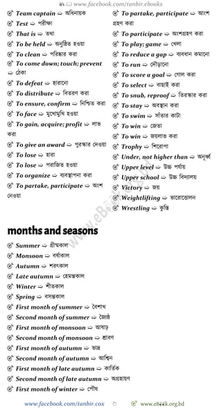 📚  www.facebook.com/tanbir.ebooks
www.facebook.com/tanbir.cox 👆 🎯 www.eB👀k.org.bd
🎯 Team captain ➯ অবধনায়ক
🎯 Test ➯ পরীক্ষা
🎯 That is ➯ তথা
🎯 To be held ➯ অনুবষ্ঠত হওয়া
🎯 To clean ➯ পবরষ্কার করা
🎯 To come down; touch; prevent
➯ রেকা
🎯 To defeat ➯ হারাশনা
🎯 To distribute ➯ ববতরে করা
🎯 To ensure, confirm ➯ বনবিত করা
🎯 To face ➯ মুশখ্ামুবখ্ হওয়া
🎯 To gain, acquire; profit ➯ লাভ
করা
🎯 To give an award ➯ পুরস্কার রদওয়া
🎯 To lose ➯ হারা
🎯 To lose ➯ পরাবজত হওয়া
🎯 To organize ➯ বযবস্থাপনা করা
🎯 To partake, participate ➯ অংে
রনওয়া
🎯 To partake, participate ➯ আংে
গ্রহে করা
🎯 To participate ➯ অংেগ্রহে করা
🎯 To play; game ➯ রখ্লা
🎯 To reduce a gap ➯ বযবধান কমাশনা
🎯 To run ➯ রদৌড়াশনা
🎯 To score a goal ➯ রোল করা
🎯 To select ➯ বাছাই করা
🎯 To snub, reproof ➯ বতরস্কার করা
🎯 To stay ➯ অবস্থান করা
🎯 To swim ➯ সাোঁতার কাটা
🎯 To win ➯ রজতা
🎯 To win ➯ জয়লাভ করা
🎯 Trophy ➯ বেশরাপা
🎯 Under, not higher than ➯ অনূধ্বে
🎯 Upper level ➯ উচ্চ পযোয়
🎯 Upper school ➯ উচ্চ ববদযালয়
🎯 Victory ➯ জয়
🎯 Weightlifting ➯ ভাশরাশত্তালন
🎯 Wrestling ➯ কু বস্ত
months and seasons
🎯 Summer ➯ গ্রীষ্মকাল
🎯 Monsoon ➯ বষোকাল
🎯 Autumn ➯ েরৎকাল
🎯 Late autumn ➯ রহমন্তকাল
🎯 Winter ➯ েীতকাল
🎯 Spring ➯ বসন্তকাল
🎯 First month of summer ➯ স্ববোখ্
🎯 Second month of summer ➯ স্বজযষ্ঠ
🎯 First month of monsoon ➯ আষাঢ়
🎯 Second month of monsoon ➯ শ্রাবে
🎯 First month of autumn ➯ ভাদ্র
🎯 Second month of autumn ➯ আবশ্বন
🎯 First month of late autumn ➯ কাবতেক
🎯 Second month of late autumn ➯ অগ্রহায়ে
🎯 First month of winter ➯ রপৌষ
 