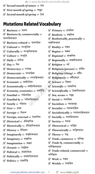 📚  www.facebook.com/tanbir.ebooks
www.facebook.com/tanbir.cox 👆 🎯 www.eB👀k.org.bd
🎯 Second month of winter ➯ মাঘ
🎯 First month of spring ➯ োল্গুন
🎯 Second month of spring ➯ স্বিত্র
Mutations Related Vocabulary
🎯 Business ➯ বযবসা
🎯 Business-ly, commercially ➯
বযবসাবয়কভাশব
🎯 Business-related ➯ বযবসাবয়ক
🎯 Cultural ➯ সাংস্কৃ বতক
🎯 Culturally ➯ সাংস্কৃ বতকভাশব
🎯 Culture ➯ সংস্কৃ বত
🎯 Daily ➯ স্বদবনক
🎯 Day ➯ বদন
🎯 Democracy ➯ েেতন্ত্র
🎯 Democratic ➯ েেতাবন্ত্রক
🎯 Democratically ➯ েেতাবন্ত্রকভাশব
🎯 Economic ➯ অথেচনবতক
🎯 Economically ➯ অথেচনবতকভাশব
🎯 Economy, economics ➯ অথেনীবত
🎯 Familial ➯ পাবরবাবরক
🎯 Familial-ly ➯ পাবরবাবরকভাশব
🎯 Family ➯ পবরবার
🎯 First ➯ প্রথম
🎯 Foreign ➯ ববশদে
🎯 Foreign, external ➯ স্ববশদবেক
🎯 Historical ➯ ঐবতহাবসক
🎯 Historically ➯ ঐবতহাবসকভাশব
🎯 History ➯ ইবতহাস
🎯 Imaginarily ➯ কাল্পবনকভাশব
🎯 Imaginary ➯ কাল্পবনক
🎯 Imagination ➯ কল্পনা
🎯 Oceanic ➯ সামুবদ্রক
🎯 Political ➯ রাজচনবতক
🎯 Politically ➯ রাজচনবতকভাশব
🎯 Politics ➯ রাজনীবত
🎯 Primary ➯ প্রাথবমক
🎯 Realistic ➯ বাস্তববক
🎯 Realistically, practically ➯
বাস্তববকভাশব
🎯 Reality ➯ বাস্তব
🎯 Region ➯ অিল
🎯 Regional ➯ আিবলক
🎯 Regionally ➯ আিবলকভাশব
🎯 Religion ➯ ধমে
🎯 Religious (person) ➯ ধাবমেক
🎯 Religious (thing) ➯ ধমেীয়
🎯 Religiously ➯ ধমেীয়ভাশব
🎯 Science ➯ ববজ্ঞান
🎯 Scientific ➯ স্ববজ্ঞাবনক
🎯 Scientifically ➯ স্ববজ্ঞাবনকভাশব
🎯 Sea, ocean ➯ সমুদ্র
🎯 Social ➯ সামাবজক
🎯 Socialism ➯ সমাজতন্ত্র
🎯 Socialist ➯ সমাজতাবন্ত্রক
🎯 Socialistically ➯ সমাজতাবন্ত্রকভাশব
🎯 Socially ➯ সামাবজকভাশব
🎯 Society ➯ সমাজ
🎯 Theoretical ➯ তাবত্ত্বক
🎯 Theoretically ➯ তাবত্ত্বকভাশব
🎯 Theory ➯ তত্ত্ব
🎯 Trade, commerce ➯ বাবেজয
🎯 Trade-ly, commercially ➯
বাবেবজযকভাশব
🎯 Trade-related, commercial ➯
বাবেবজযক
🎯 Week ➯ সপ্তাহ
🎯 Weekly ➯ সাপ্তাবহক
 