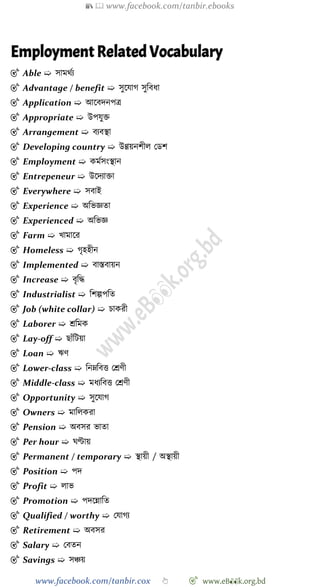 📚  www.facebook.com/tanbir.ebooks
www.facebook.com/tanbir.cox 👆 🎯 www.eB👀k.org.bd
Employment Related Vocabulary
🎯 Able ➯ সামথেয
🎯 Advantage / benefit ➯ সুশযাে সুববধা
🎯 Application ➯ আশবদনপত্র
🎯 Appropriate ➯ উপযুি
🎯 Arrangement ➯ বযবস্থা
🎯 Developing country ➯ উণ্ণয়নেীল রডে
🎯 Employment ➯ কমেসংস্থান
🎯 Entrepeneur ➯ উশদযািা
🎯 Everywhere ➯ সবাই
🎯 Experience ➯ অবভজ্ঞতা
🎯 Experienced ➯ অবভজ্ঞ
🎯 Farm ➯ খ্ামাশর
🎯 Homeless ➯ েৃহহীন
🎯 Implemented ➯ বাস্তবায়ন
🎯 Increase ➯ বৃবি
🎯 Industrialist ➯ বেল্পপবত
🎯 Job (white collar) ➯ িাকরী
🎯 Laborer ➯ শ্রবমক
🎯 Lay-off ➯ ছাোঁবটয়া
🎯 Loan ➯ ঋে
🎯 Lower-class ➯ বনম্নববত্ত রশ্রেী
🎯 Middle-class ➯ মধযববত্ত রশ্রেী
🎯 Opportunity ➯ সুশযাে
🎯 Owners ➯ মাবলকরা
🎯 Pension ➯ অবসর ভাতা
🎯 Per hour ➯ ঘণ্টায়
🎯 Permanent / temporary ➯ স্থায়ী / অস্থায়ী
🎯 Position ➯ পদ
🎯 Profit ➯ লাভ
🎯 Promotion ➯ পদশন্নাবত
🎯 Qualified / worthy ➯ রযােয
🎯 Retirement ➯ অবসর
🎯 Salary ➯ রবতন
🎯 Savings ➯ সিয়
 