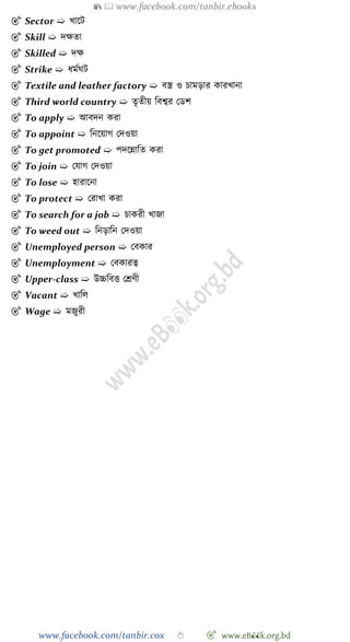 📚  www.facebook.com/tanbir.ebooks
www.facebook.com/tanbir.cox 👆 🎯 www.eB👀k.org.bd
🎯 Sector ➯ খ্াশট
🎯 Skill ➯ দক্ষতা
🎯 Skilled ➯ দক্ষ
🎯 Strike ➯ ধমেঘট
🎯 Textile and leather factory ➯ বস্ত্র ও িামড়ার কারখ্ানা
🎯 Third world country ➯ তৃতীয় ববশ্বর রডে
🎯 To apply ➯ আবদন করা
🎯 To appoint ➯ বনশয়াে রদওয়া
🎯 To get promoted ➯ পদশন্নাবত করা
🎯 To join ➯ রযাে রদওয়া
🎯 To lose ➯ হারাশনা
🎯 To protect ➯ ররাখ্া করা
🎯 To search for a job ➯ িাকরী খ্াজা
🎯 To weed out ➯ বনড়াবন রদওয়া
🎯 Unemployed person ➯ রবকার
🎯 Unemployment ➯ রবকারত্ব
🎯 Upper-class ➯ উচ্চববত্ত রশ্রেী
🎯 Vacant ➯ খ্াবল
🎯 Wage ➯ মজুরী
 