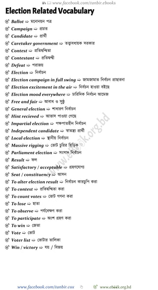 📚  www.facebook.com/tanbir.ebooks
www.facebook.com/tanbir.cox 👆 🎯 www.eB👀k.org.bd
Election Related Vocabulary
🎯 Ballot ➯ মশনানয়ন পত্র
🎯 Campaign ➯ প্রিার
🎯 Candidate ➯ প্রাথেী
🎯 Caretaker government ➯ তত্ত্বাবধায়ক সরকার
🎯 Contest ➯ প্রবতদ্ববন্দ্বতা
🎯 Contestant ➯ প্রবতদ্বন্দ্বী
🎯 Defeat ➯ পরাজয়
🎯 Election ➯ বনবোিন
🎯 Election campaign in full swing ➯ জামজামাত বনবেিন প্রাছারনা
🎯 Election excitement in the air ➯ বনবেিন হাওয়া বইশছ
🎯 Election mood everywhere ➯ িাবরবদক বনবেিন আশমজ
🎯 Free and fair ➯ আবাধ ও সুষ্ঠু
🎯 General election ➯ োধারে বনবোিন
🎯 Hint recieved ➯ আভাস পাওয়া রেশছ
🎯 Impartial election ➯ পক্ষপাতহীন বনবোিন
🎯 Independent candidate ➯ ৈাতন্ত্রয প্রাথেী
🎯 Local election ➯ স্থানীয় বনবোিন
🎯 Massive rigging ➯ রভাট িুবরর বহবড়ক
🎯 Parliament election ➯ সংসাদ বনবোিন
🎯 Result ➯ েল
🎯 Satisfactory / acceptable ➯ গ্রহেশযােয
🎯 Seat / constituency ➯ আসন
🎯 To alter election result ➯ বনবোিন কারিুবপ করা
🎯 To contest ➯ প্রবতদ্ববন্দ্বতা করা
🎯 To count votes ➯ রভাট েেনা করা
🎯 To lose ➯ হাতা
🎯 To observe ➯ পযেশবক্ষে করা
🎯 To participate ➯ অংে গ্রহে করা
🎯 To win ➯ রজতা
🎯 Vote ➯ রভাট
🎯 Voter list ➯ রভাটার তাবলকা
🎯 Win / victory ➯ যয় / ববজয়
 