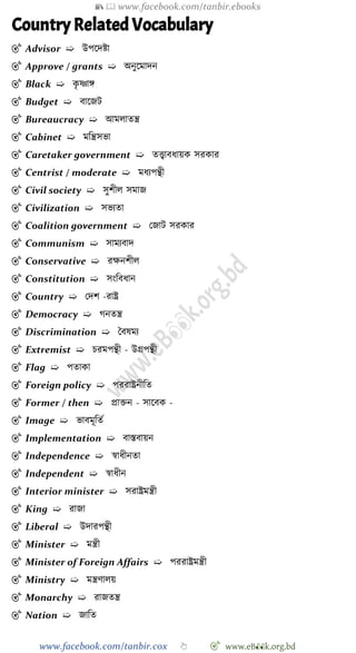 📚  www.facebook.com/tanbir.ebooks
www.facebook.com/tanbir.cox 👆 🎯 www.eB👀k.org.bd
Country Related Vocabulary
🎯 Advisor ➯ উপশদষ্টা
🎯 Approve / grants ➯ অনুশমাদন
🎯 Black ➯ কৃ ষ্ণাঙ্গ
🎯 Budget ➯ বাশজট
🎯 Bureaucracy ➯ আমলাতন্ত্র
🎯 Cabinet ➯ মবন্ত্রসভা
🎯 Caretaker government ➯ তত্ত্বাবধায়ক সরকার
🎯 Centrist / moderate ➯ মধযপন্থী
🎯 Civil society ➯ সুেীল সমাজ
🎯 Civilization ➯ সভযতা
🎯 Coalition government ➯ রজাট সরকার
🎯 Communism ➯ সামযবাদ
🎯 Conservative ➯ রক্ষনেীল
🎯 Constitution ➯ সংববধান
🎯 Country ➯ রদে -রাষ্ট্র
🎯 Democracy ➯ েনতন্ত্র
🎯 Discrimination ➯ স্ববষময
🎯 Extremist ➯ িরমপন্থী - উগ্রপন্থী
🎯 Flag ➯ পতাকা
🎯 Foreign policy ➯ পররাষ্ট্রনীবত
🎯 Former / then ➯ প্রািন - সাশবক -
🎯 Image ➯ ভাবমূবতে
🎯 Implementation ➯ বাস্তবায়ন
🎯 Independence ➯ ৈাধীনতা
🎯 Independent ➯ ৈাধীন
🎯 Interior minister ➯ সরাষ্ট্রমন্ত্রী
🎯 King ➯ রাজা
🎯 Liberal ➯ উদারপন্থী
🎯 Minister ➯ মন্ত্রী
🎯 Minister of Foreign Affairs ➯ পররাষ্ট্রমন্ত্রী
🎯 Ministry ➯ মন্ত্রোলয়
🎯 Monarchy ➯ রাজতন্ত্র
🎯 Nation ➯ জাবত
 