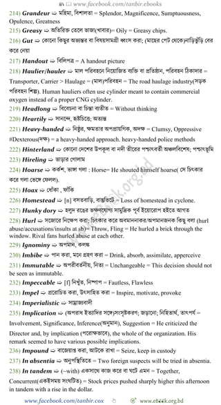 📚  www.facebook.com/tanbir.ebooks
www.facebook.com/tanbir.cox 👆 🎯 www.eB👀k.org.bd
214) Grandeur ➯ মবহমা, ববোলতা = Splendor, Magnificence, Sumptuousness,
Opulence, Greatness
215) Greasy ➯ অবতবরি রতশল ভাজা(খ্াবার)= Oily = Greasy chips.
216) Gut ➯ রকাশনা বকছুর অভযন্তর বা ববষয়সামগ্রী ধ্বংস করা; (মাশছর রপট রথশক)নাবড়ভু োঁবড় রবর
কশর রনয়া
217) Handout ➯ বববলপত্র = A handout picture
218) Haulier/hauler ➯ মাল পবরবহশন বনশয়াবজত বযবি বা প্রবতষ্ঠান, পবরবহন বেকাদার =
Transporter, Carrier > Haulage = (মাল)পবরবহন = The road haulage industry(সড়ক
পবরবহন বেল্প). Human hauliers often use cylinder meant to contain commercial
oxygen instead of a proper CNG cylinder.
219) Headlong ➯ ববশবিনা বা বিন্তা বযতীত = Without thinking
220) Heartily ➯ সানশি, হৃষ্টবিশত্ত; অতযন্ত
221) Heavy-handed ➯ বনষ্ঠু র, ক্ষমতার অপপ্রায়বেক, অদক্ষ = Clumsy, Oppressive
#Dexterous(দক্ষ) = a heavy-handed approach. heavy-handed police methods
222) Hinterland ➯ রকাশনা রদশের উপকূ ল বা নদী তীশরর পিাৎবতেী অিলববশেষ; পিাৎভূ বম
223) Hireling ➯ ভাড়ার রোলাম
224) Hoarse ➯ ককেে, ভাঙ্গা েলা : Horse= He shouted himself hoarse( রস বিৎকার
কশর েলা রভশঙ্গ রেলল).
225) Hoax ➯ রধাোঁকা , োোঁবক
226) Homestead ➯ [n] বসতবাবড়, বাস্তুবভশট = Loss of homestead in cyclone.
227) Hunky dory ➯ হলুদ রশঙর ভক্ষেশযােয সামুবদ্রক পূবে ইশয়াশরাপ হইশত আেত
228) Hurl ➯ সশজাশর বনশক্ষপ করা; বিৎকার কশর অবমাননাকর/অপমানজনক বকছু বলা (hurl
abuse/accusations/insults at sb)= Throw, Fling = He hurled a brick through the
window. Rival fans hurled abuse at each other.
229) Ignominy ➯ অপমান, কলি
230) Imbibe ➯ পান করা, মশন গ্রহে করা = Drink, absorb, assimilate, apperceive
231) Immutable ➯ অপরীবতেনীয়, বনতয = Unchangeable = This decision should not
be seen as immutable.
232) Impeccable ➯ [f] বনখ্ুোঁত, বনষ্পাপ = Fautless, Flawless
233) Impel ➯ প্রশরাবিত করা, উৎসাবহত করা = Inspire, motivate, provoke
234) Imperialistic ➯ সাম্রাজযবাদী
235) Implication ➯ (অপরাধ ইতযাবদর সশঙ্গ)সংসৃষ্টকরে; জড়াশনা; বনবহতাথে, তাৎপযে =
Involvement, Significance, Inference(অনুমান), Suggestion = He criticized the
Director and, by implication (পশরাক্ষভাশব), the whole of the organization. His
remark seemed to have various possible implications.
236) Impound ➯ বাশজয়াপ্ত করা, আটশক রাখ্া = Seize, keep in custody
237) In absentia ➯ অনুপবস্থবতশত = Two foreign suspects will be tried in absentia.
238) In tandem ➯ (~with) একসাশথ কাজ কশর বা ঘশট এমন = Together,
Concurrent(একইসময় সংঘবটত) = Stock prices pushed sharply higher this afternoon
in tandem with a rise in the dollar.
 