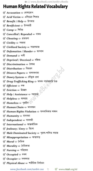 📚  www.facebook.com/tanbir.ebooks
www.facebook.com/tanbir.cox 👆 🎯 www.eB👀k.org.bd
Human Rights Related Vocabulary
🎯 Accusation ➯ রদাষাশরাপ
🎯 Acid Victim ➯ এবসশডর বেকার
🎯 Benefit / Help ➯ উপকার
🎯 Benificient ➯ উপকারী
🎯 Camp ➯ বেববর
🎯 Cancelled / Repealed ➯ নাকি
🎯 Cheating ➯ প্রতারো
🎯 Civility ➯ সভযতা
🎯 Civilized Society ➯ সভযসমাজ
🎯 Defamation / Slander ➯ অপবাদ
🎯 Demand ➯ দাবী
🎯 Deprived / Deceived ➯ ববিত
🎯 Discrimination ➯ স্ববষময
🎯 Distribution ➯ ববতরে
🎯 Divorce Papers ➯ তালাকনামা
🎯 Dowry System ➯ রযৌতুক প্রথা
🎯 Drug-Trafficking Ring ➯ মাদক পািারকাবর িি
🎯 Efficient ➯ দক্ষ
🎯 Eviction ➯ উশচ্ছদ
🎯 Help / Assistance ➯ সহায়তা
🎯 Helpless ➯ অসহায়
🎯 Homeless ➯ েৃহহীন
🎯 Human Chain ➯ মানবন্ধন
🎯 Human Rights Violation ➯ মানবাবধকার লঙ্ঘন
🎯 Humanity ➯ মানবতা
🎯 Independent ➯ ৈাবলম্বী
🎯 International ➯ আন্তজোবতক
🎯 Jealousy / Envy ➯ বহংসা
🎯 Male Dominated Society ➯ পুরুষ-োবসত সমাজ
🎯 Misappropriation ➯ আত্মসাত্
🎯 Moral ➯ স্বনবতক
🎯 Morality ➯ স্বনবতকতা
🎯 Nursing ➯ পবরশষবা
🎯 Occupied ➯ দখ্ল
🎯 Occupier ➯ দখ্লদার
🎯 Physical Abuse ➯ োরীবরক বনযোতন
 