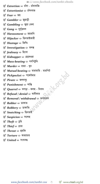 📚  www.facebook.com/tanbir.ebooks
www.facebook.com/tanbir.cox 👆 🎯 www.eB👀k.org.bd
🎯 Extortion ➯ িাোঁদা - িাোঁদাবাবজ
🎯 Extortionist ➯ িাোঁদাবাজ
🎯 Fear ➯ ভয়
🎯 Gambler ➯ জুয়াড়ী
🎯 Gambling ➯ জুয়া রখ্লা
🎯 Gang ➯ দুবৃেত্তদল
🎯 Harassment ➯ হয়রাবন
🎯 Hijacker ➯ বছনতাইকারী
🎯 Hostage ➯ বজবম্ম
🎯 Investigation ➯ তদন্ত
🎯 Jealousy ➯ বহংসা
🎯 Kidnapper ➯ রছশলধরা
🎯 Mass-beating ➯ েেবপটু বন
🎯 Murder ➯ হতযা - খ্ুন
🎯 Mutual beating ➯ মারামাবর - মারবপট
🎯 Pickpocket ➯ পশকটমার
🎯 Pirate ➯ জলদসুয
🎯 Punishment ➯ োবস্ত
🎯 Quarrel ➯ ঝেড়া - কলহ - বববাদ
🎯 Refusal / denial ➯ অৈীকার
🎯 Removal / withdrawal ➯ অপসারে
🎯 Robber ➯ ডাকাত
🎯 Robbery ➯ ডাকাবত
🎯 Snatching ➯ বছনতাই
🎯 Suspicion ➯ সশিহ
🎯 Theft ➯ িুবর
🎯 Thief ➯ রিার
🎯 Threat ➯ হুমবক
🎯 Torture ➯ অতযািার
🎯 United ➯ সংঘবি
 
