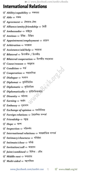 📚  www.facebook.com/tanbir.ebooks
www.facebook.com/tanbir.cox 👆 🎯 www.eB👀k.org.bd
International Relations
🎯 Ability/capability ➯ সক্ষমতা
🎯 Able ➯ সক্ষম
🎯 Agreement ➯ ঐকযমত-ঐকয
🎯 Alliance/amity/friendship ➯ স্বমত্রী
🎯 Ambassador ➯ রাষ্ট্রদূত
🎯 Anxious ➯ উবদ্বগ্ন - বিবন্তত
🎯 Appointment/employment ➯ প্রশয়াে
🎯 Arbitration ➯ মধযস্ততা
🎯 Assistance/aid/help ➯ সহায়তা
🎯 Bilateral ➯ বদ্বপাক্ষীক / বদ্বপক্ষীয়
🎯 Bilateral cooperation ➯ বদ্বপক্ষীয় সমশঝাতা
🎯 Cause/reason ➯ অজুহাত
🎯 Condition ➯ েতে
🎯 Cooperation ➯ সহশযাবেতা
🎯 Dialogue ➯ সংলাপ
🎯 Diplomat ➯ কূ টনীবতববদ
🎯 Diplomatic ➯ কূ টচনবতক
🎯 Diplomatically ➯ কূ টচনবতকভাশব
🎯 Disunity ➯ অচনকয
🎯 Earning ➯ অজেন
🎯 Embassy ➯ দূতাবাস
🎯 Exchange of opinion ➯ মতবববনময়
🎯 Foreign relations ➯ স্ববশদবেক সম্পকে
🎯 Friendship ➯ বন্ধু ত্ব
🎯 Hope ➯ আো
🎯 Inspection ➯ পবরদেেন
🎯 International relations ➯ আন্তজোবতক সম্পকে
🎯 Intimacy/closeness ➯ ঘবনষ্ঠতা
🎯 Intimate/close ➯ ঘবনষ্ঠ
🎯 Invitation/call ➯ আহবান
🎯 Joint/combined ➯ বমবলত - রযৌথ
🎯 Middle east ➯ মধযপ্রািয
🎯 Multi-sided ➯ বহুপাবক্ষক
 