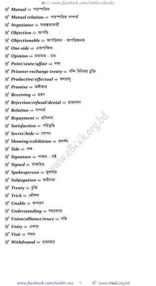 📚  www.facebook.com/tanbir.ebooks
www.facebook.com/tanbir.cox 👆 🎯 www.eB👀k.org.bd
🎯 Mutual ➯ পারস্পবরক
🎯 Mutual relation ➯ পারস্পবরক সম্পকে
🎯 Negotiator ➯ মধযস্ততাকারী
🎯 Objection ➯ আপবত্ত
🎯 Objectionable ➯ আপবত্তকর - আপবত্তজনক
🎯 One-side ➯ একপাবক্ষক
🎯 Opinion ➯ মতামত - মত
🎯 Point/state/affair ➯ দো
🎯 Prisoner exchange treaty ➯ ববি বববনময় িুবি
🎯 Productive/effectual ➯ েলপ্রসূ
🎯 Promise ➯ অঙ্গীকার
🎯 Receiving ➯ গ্রহন
🎯 Rejection/refusal/denial ➯ প্রতযাখ্ান
🎯 Relation ➯ সম্পকে
🎯 Repayment ➯ প্রবতদান
🎯 Satisfaction ➯ পবরতৃবপ্ত
🎯 Secret/hide ➯ রোপন
🎯 Showing/exhibition ➯ প্রদেেন
🎯 Side ➯ পক্ষ
🎯 Signature ➯ সাক্ষর - সই
🎯 Signed ➯ ৈাক্ষবরত
🎯 Spokesperson ➯ মুখ্পাত্র
🎯 Subjugation ➯ অধীনতা
🎯 Treaty ➯ িুবি
🎯 Trick ➯ রকৌেল
🎯 Unable ➯ অপারে
🎯 Understanding ➯ সমশঝাতা
🎯 Union/alliance/truce ➯ সবন্ধ
🎯 Unity ➯ একতা
🎯 Visit ➯ সের
🎯 Withdrawal ➯ প্রতযাহার
 