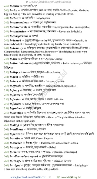 📚  www.facebook.com/tanbir.ebooks
www.facebook.com/tanbir.cox 👆 🎯 www.eB👀k.org.bd
239) Incense ➯ আেরবাবত, ধুপ
240) Incite ➯ প্রশরাবিত/উশত্তবজত করা, রখ্পাশনা, উস্কাবন রদওয়া = Provoke, Motivate,
Egg on, Stir up = He was convicted of inciting workers to strike.
241) Inclusive ➯ সবেবযাপী = Encyclopedic
242) Incommodious ➯ ঝাশমলাপূেে, অসুববধাজনক
243) Inconceivable ➯ ধারোতীত, কল্পনাতীত = incomprehensible, unimaginable
244) Inconclusive ➯ বনষ্পবত্তকারক নয়, অবনিায়ক = Uncertain, Indecisive
245) Inconspicuous ➯ অস্পষ্ট
246) Indebted ➯ [f] [ইশন্ডবটড্] (~to sb) ঋেী, কৃ তজ্ঞতাপাশে আবি = Grateful, in
somebody's debt = I am deeply indebted to my family for all their help.
247) Indemnity ➯ ক্ষবতপূরে, রখ্সারত, (সিাবয ক্ষবত বা রলাকসাশনর ববরুশি) বনরাপত্তা =
Compensation, Remunerate, Redress, Insurance = The defeated nations were
forced to pay an indemnity of $800 million.
248) Indict ➯ (কাউশক) অবভযুি করা = Accuse, Charge
249) Indiscriminate ➯ [adj] বাছববিারহীন, বনববেশেশষ > Indiscriminately = বনববেিাশর,
বনববেশেশষ
250) Indisposition ➯ ববরাে, ববতৃষ্ণা = disinclination
251) Induct ➯ অবভবষি / অবধবষ্ঠত করা
252) Induct ➯ অবভবষি/অবধবষ্ঠত করা = Introduce, Initiate
253) Ineffable ➯ অবেেনীয়, ভাষাতীত = Indescribable, inexpressible
254) Infancy ➯ বালযকাল, ১৮ বৎসর পুবে পযেন্ত বয়স
255) Infantry ➯ পদাবতক স্বসনযবাবহনী
256) Inflexion ➯ বাোঁক, আনবত, ববভবি ও প্রতযয়, inflection
257) Infuriate ➯ রিাশধ বক্ষপ্ত করা, রিাধান্ধ/রিাশধান্মত্ত করা
258) Ingrained ➯ বিমূল, মমেমূলস্থ
259) Injunction ➯ কতৃেপক্ষীয় বনশষধাজ্ঞা বা আশদে , আদালশতর বলবখ্ত আশদে যার বশল
রকাশনা কাজ বসি বা বনবসি বশল রঘাবষত কশর = Order = The plaintiffs obtained an
injunction in the High Court.
260) Inkling ➯ (রকাশনা বকছুর) আভাস বা ইবঙ্গত পাওয়া/রদয়া
261) Inordinate ➯ অপবরবমত , অসংযত
262) Inpatient ➯ বিবকৎসা গ্রহেকাশল হাসপাতাশল অবস্থানকারী ররােী, হাসপাতাশল ভবতে ররােী
263) Inscribe ➯ রখ্াদাই করা, Carve, Engrave
264) Insolence ➯ ঔিতয, ধৃষ্টতা :: Indolence :: Condolence:: Console
265) Insurgent ➯ ববশদ্রাহী, অভু যত্থানকারী = Rebel
266) Intact ➯ অক্ষত, অক্ষু ন্ন, অখ্ন্ড = Whole, Unbroken, Undamaged
267) Intellectual graveyard ➯ বুবিজীবীশদর কবরস্থান
268) Intensify ➯ প্রবল বা তীব্র কশর, বৃবি করা = increase, severe
269) Intrigue ➯ [ইবিে] রকৌতূহল উেীপ্ত করা; [f] িিান্ত/ষড়যন্ত্র করা > Intriguing =
There was something about him that intrigued her.
 