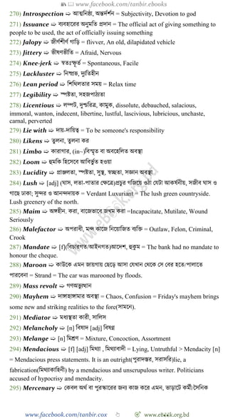 📚  www.facebook.com/tanbir.ebooks
www.facebook.com/tanbir.cox 👆 🎯 www.eB👀k.org.bd
270) Introspection ➯ আত্মবনষ্ঠা, অন্তদেেেন = Subjectivity, Devotion to god
271) Issuance ➯ বযবহাশরর অনুমবত প্রদান = The official act of giving something to
people to be used, the act of officially issuing something
272) Jalopy ➯ জীেেেীেে োবড় = flivver, An old, dilapidated vehicle
273) Jittery ➯ ভীষেভীবত = Afraid, Nervous
274) Knee-jerk ➯ ৈতঃস্ফূ তে = Spontaneous, Facile
275) Lackluster ➯ বনষ্প্রভ, দুযবতহীন
276) Lean period ➯ বেবথলতার সময় = Relax time
277) Legibility ➯ স্পষ্টতা, সহজপােযতা
278) Licentious ➯ লম্পট, দুিবরত্র, কামুক, dissolute, debauched, salacious,
immoral, wanton, indecent, libertine, lustful, lascivious, lubricious, unchaste,
carnal, perverted
279) Lie with ➯ দায়-দাবয়ত্ব = To be someone's responsibility
280) Likens ➯ তুলনা, তুলনা কর
281) Limbo ➯ কারাোর, (in~)ববস্মৃত বা অবশহবলত অবস্থা
282) Loom ➯ হুমবক বহশসশব আববভু েত হওয়া
283) Lucidity ➯ প্রাঞ্জলতা, স্পষ্টতা, সুস্থ, ৈচ্ছতা, সজ্ঞান অবস্থা
284) Lush ➯ [adj] (ঘাস, লতা-পাতার রক্ষশত্র)প্রিুর েবজশয় ওো রযটা আকষেনীয়, সজীব ঘাস ও
োশছ ঢাকা; সুির ও আনিদায়ক = Verdant Luxuriant = The lush green countryside.
Lush greenery of the north.
285) Maim ➯ অঙ্গহীন. করা, বাশজভাশব জখ্ম করা =Incapacitate, Mutilate, Wound
Seriously
286) Malefactor ➯ অপরাধী, মি কাশজ বনশয়াবজত বযবি = Outlaw, Felon, Criminal,
Crook
287) Mandate ➯ [f](ববিারেত/আইনেত)আশদে, হুকু ম = The bank had no mandate to
honour the cheque.
288) Maroon ➯ কাউশক এমন জায়োয় রছশড় আসা রযখ্ান রথশক রস রবর হশত/পালাশত
পারশবনা = Strand = The car was marooned by floods.
289) Mass revolt ➯ েেঅভু যত্থান
290) Mayhem ➯ দাঙ্গাহাঙ্গামার অবস্থা = Chaos, Confusion = Friday's mayhem brings
some new and striking realities to the fore(সামশন).
291) Mediator ➯ মধযস্থতা কারী, সাবলস
292) Melancholy ➯ [n] ববষাদ [adj] ববষণ্ন
293) Melange ➯ [n] বমশ্রে = Mixture, Concoction, Assortment
294) Mendacious ➯ [f] [adj] বমথযা , বমথযাবাদী = Lying, Untruthful > Mendacity [n]
= Mendacious press statements. It is an outright(পুরাদস্তর, সরাসবর)lie, a
fabrication(বমথযাকাবহনী) by a mendacious and unscrupulous writer. Politicians
accused of hypocrisy and mendacity.
295) Mercenary ➯ রকবল অথে বা পুরস্কাশরর জনয কাজ কশর এমন, ভাড়াশট কমেী/স্বসবনক
 