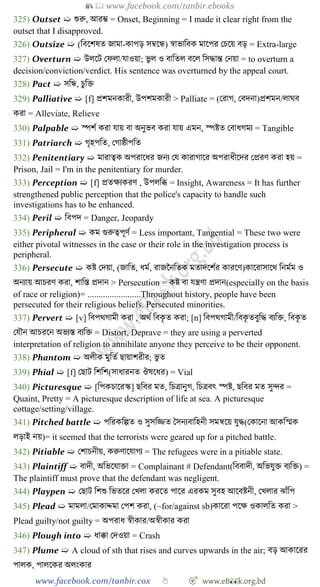 📚  www.facebook.com/tanbir.ebooks
www.facebook.com/tanbir.cox 👆 🎯 www.eB👀k.org.bd
325) Outset ➯ শুরু, আরি = Onset, Beginning = I made it clear right from the
outset that I disapproved.
326) Outsize ➯ (ববশেষত জামা-কাপড় সম্বশন্ধ) ৈাভাববক মাশপর রিশয় বড় = Extra-large
327) Overturn ➯ উলশট রেলা/যাওয়া; ভু ল ও বাবতল বশল বসিান্ত রনয়া = to overturn a
decision/conviction/verdict. His sentence was overturned by the appeal court.
328) Pact ➯ সবন্ধ, িুবি
329) Palliative ➯ [f] প্রেমনকারী, উপেমকারী > Palliate = (ররাে, রবদনা)প্রেমন/লাঘব
করা = Alleviate, Relieve
330) Palpable ➯ স্পেে করা যায় বা অনুভব করা যায় এমন, স্পষ্টত রবাধেময = Tangible
331) Patriarch ➯ েৃহপবত, রোষ্ঠীপবত
332) Penitentiary ➯ মারাত্বক অপরাশধর জনয রয কারাোশর অপরাধীশদর রপ্ররে করা হয় =
Prison, Jail = I'm in the penitentiary for murder.
333) Perception ➯ [f] প্রতক্ষযকরে , উপলবব্ধ = Insight, Awareness = It has further
strengthened public perception that the police's capacity to handle such
investigations has to be enhanced.
334) Peril ➯ ববপদ = Danger, Jeopardy
335) Peripheral ➯ কম গুরুত্বপূেে = Less important, Tangential = These two were
either pivotal witnesses in the case or their role in the investigation process is
peripheral.
336) Persecute ➯ কষ্ট রদয়া, (জাবত, ধমে, রাজচনবতক মতাদশেের কারশে)কাশরাসাশথ বনমেম ও
অনযায় আিরে করা, োবস্ত প্রদান > Persecution = কষ্ট বা যন্ত্রো প্রদান(especially on the basis
of race or religion)= ........................Throughout history, people have been
persecuted for their religious beliefs. Persecuted minorities.
337) Pervert ➯ [v] ববপথোমী করা , অথে ববকৃ ত করা; [n] ববপথোমী/ববকৃ তবুবি বযবি, ববকৃ ত
রযৌন আিরশন অভযস্ত বযবি = Distort, Deprave = they are using a perverted
interpretation of religion to annihilate anyone they perceive to be their opponent.
338) Phantom ➯ অলীক মুবতে ছায়ােরীর; ভু ত
339) Phial ➯ [f] রছাট বেবে(সাধারনত ঔষশধর) = Vial
340) Picturesque ➯ [বপকিাশরস্ক] ছববর মত, বিত্রানুে, বিত্রবৎ স্পষ্ট, ছববর মত সুির =
Quaint, Pretty = A picturesque description of life at sea. A picturesque
cottage/setting/village.
341) Pitched battle ➯ পবরকবল্পত ও সুসবিত স্বসনযবাবহনী সমন্বশয় যুি(রকাশনা আকবস্মক
লড়াই নয়)= it seemed that the terrorists were geared up for a pitched battle.
342) Pitiable ➯ রোিনীয়, করুোশযােয = The refugees were in a pitiable state.
343) Plaintiff ➯ বাদী, অবভশযািা = Complainant # Defendant(বববাদী, অবভযুি বযবি) =
The plaintiff must prove that the defendant was negligent.
344) Playpen ➯ রছাট বেশু বভতশর রখ্লা করশত পাশর এরকম সুবহ আশবষ্টনী, রখ্লার ঝাোঁবপ
345) Plead ➯ মামলা/রমাকােমা রপে করা, (~for/against sb)কাশরা পশক্ষ ওকালবত করা >
Plead guilty/not guilty = অপরাধ ৈীকার/অৈীকার করা
346) Plough into ➯ ধাক্কা রদওয়া = Crash
347) Plume ➯ A cloud of sth that rises and curves upwards in the air; বড় আকাশরর
পালক, পালশকর অলংকার
 