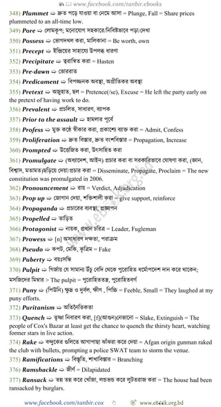 📚  www.facebook.com/tanbir.ebooks
www.facebook.com/tanbir.cox 👆 🎯 www.eB👀k.org.bd
348) Plummet ➯ দ্রুত পশড় যাওয়া বা রনশম আসা = Plunge, Fall = Share prices
plummeted to an all-time low.
349) Pore ➯ রলামকূ প; মশনাশযাে সহকাশর/বনববষ্টভাশব পড়া/রদখ্া
350) Possess ➯ রভােদখ্ল করা, মাবলকানা = Be worth, own
351) Precept ➯ ইবিশয়র সাহাশযয উপলব্ধ ধারো
352) Precipitate ➯ ত্বরাবন্বত করা = Hasten
353) Pre-dawn ➯ রভাররাত
354) Predicament ➯ ববপিনক অবস্থা, অপ্রীবতকর অবস্থা
355) Pretext ➯ অজুহাত, ছল = Pretence(/se), Excuse = He left the party early on
the pretext of having work to do.
356) Prevalent ➯ প্রিবলত, সাধারে, বযাপক
357) Prior to the assault ➯ হামলার পূশবে
358) Profess ➯ মুি কশে ৈীকার করা, প্রকাশেয বযাি করা = Admit, Confess
359) Proliferation ➯ দ্রুত ববস্তার, দ্রুত বংেববস্তার = Propagation, Increase
360) Prompted ➯ উশত্তবজত করা, উৎসাবহত করা
361) Promulgate ➯ (অধযাশদে, আইন) প্রিার করা বা সরকাবরভাশব রঘাষো করা, (জ্ঞান,
ববশ্বাস, মতামত)ছবড়শয় রদয়া/প্রিার করা = Disseminate, Propagate, Proclaim = The new
constitution was promulgated in 2006.
362) Pronouncement ➯ রায় = Verdict, Adjudication
363) Prop up ➯ রজাোন রদয়া, েবিোলী করা = give support, reinforce
364) Propaganda ➯ প্রিাশরর বযবস্থা, প্রজ্ঞাপন
365) Propelled ➯ তাবড়ত
366) Protagonist ➯ নায়ক, প্রধান িবরত্র = Leader, Fugleman
367) Prowess ➯ [n] অসাধারে দক্ষতা, পরািম
368) Pseudo ➯ কপট, রমবক, কৃ বত্রম = Fake
369) Puberty ➯ বয়ঃসবন্ধ
370) Pulpit ➯ বেজোয় রয সামানয উোঁিু রববদ রথশক পুশরাবহত ধশমোপশদে দান কশর থাশকন;
মসবজশদর বমম্বার > The pulpit = পুশরাবহততন্ত্র, পুশরাবহতবেে
371) Puny ➯ (বপউবন) ক্ষু দ্র ও দুবেল, ক্ষীে , বপবচ্চ = Feeble, Small = They laughed at my
puny efforts.
372) Puritanism ➯ অবতচনবতকতা
373) Quench ➯ তৃষ্ণা বনবারে করা, [f](আগুন)রনভাশনা = Slake, Extinguish = The
people of Cox's Bazar at least get the chance to quench the thirsty heart, watching
former stars in live action.
374) Rake ➯ বিুশকর গুবলশত আোপাছা ঝাোঁঝরা কশর রদয়া = Afgan origin gunman raked
the club with bullets, prompting a police SWAT team to storm the venue.
375) Ramifications ➯ ববস্তৃবত, োখ্াববস্তার = Branching
376) Ramshackle ➯ জীেে = Dilapidated
377) Ransack ➯ তন্ন তন্ন কশর রখ্াোঁজা, লন্ডভন্ড কশর লুটতরাজ করা = The house had been
ransacked by burglars.
 