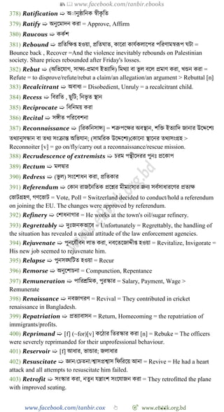 📚  www.facebook.com/tanbir.ebooks
www.facebook.com/tanbir.cox 👆 🎯 www.eB👀k.org.bd
378) Ratification ➯ অাানুষ্ঠাবনক ৈীকৃ বত
379) Ratify ➯ অনুশমাদন করা = Approve, Affirm
380) Raucous ➯ ককেে
381) Rebound ➯ প্রবতবক্ষপ্ত হওয়া, প্রবতঘাত, কাশরা কাযেকলাশপর পবরোমৈরূপ ঘটা =
Bounce back , Recover =And the violence inevitably rebounds on Palestinian
society. Share prices rebounded after Friday's losses.
382) Rebut ➯ (অবভশযাে, সাক্ষয-প্রমাে ইতযাবদ) বমথযা বা ভু ল বশল প্রমাে করা, খ্ন্ডন করা =
Refute = to disprove/refute/rebut a claim/an allegation/an argument > Rebuttal [n]
383) Recalcitrant ➯ অবাধয = Disobedient, Unruly = a recalcitrant child.
384) Recess ➯ ববরবত , ছুবট; বনভৃ ত স্থান
385) Reciprocate ➯ বববনময় করা
386) Recital ➯ সঙ্গীত পবরশবেনা
387) Reconnaissance ➯ [বরকবনসান্স] = েত্রুপশক্ষর অবস্থান, েবি ইতযাবদ জানার উশেশেয
তথযানুসন্ধান বা তথয সংিান্ত অবভযান; (সামবরক উশেশেয)রকাশনা স্থাশনর তথযসংগ্রহ >
Reconnoiter [v] = go on/fly/carry out a reconnaissance/rescue mission.
388) Recrudescence of extremists ➯ িরম পন্থীশদরর পুনঃ প্রশকাপ
389) Rectum ➯ মলদ্বার
390) Redress ➯ (ভু ল) সংশোধন করা, প্রবতকার
391) Referendum ➯ রকান রাজচনবতক প্রশের মীমাংসার জনয সবেসাধারশের প্রতযক্ষ
রভাটগ্রহে, েেশভাট = Vote, Poll = Switzerland decided to conduct/hold a referendum
on joining the EU. The changes were approved by referendum.
392) Refinery ➯ রোধনাোর = He works at the town's oil/sugar refinery.
393) Regrettably ➯ দুঃজনকভাশব = Unfortunately = Regrettably, the handling of
the situation has revealed a casual attitude of the law enforcement agencies.
394) Rejuvenate ➯ পুনশযেৌবন লাভ করা, নবশতশজােীপ্ত হওয়া = Revitalize, Invigorate =
His new job seemed to rejuvenate him.
395) Relapse ➯ পুনসঙ্ঘবটত হওয়া = Recur
396) Remorse ➯ অনুশোিনা = Compunction, Repentance
397) Remuneration ➯ পাবরশ্রবমক, পুরস্কার = Salary, Payment, Wage >
Remunerate
398) Renaissance ➯ নবজােরে = Revival = They contributed in cricket
renaissance in Bangladesh.
399) Repatriation ➯ প্রতযাবাসন = Return, Homecoming = the repatriation of
immigrants/profits.
400) Reprimand ➯ [f] (~for)[v] কশোর বতরস্কার করা [n] = Rebuke = The officers
were severely reprimanded for their unprofessional behaviour.
401) Reservoir ➯ [f] আধার, ভান্ডার; জলাধার
402) Resuscitate ➯ জ্ঞান/রিতনা/শ্বাসপ্রশ্বাস বেবরশয় আনা = Revive = He had a heart
attack and all attempts to resuscitate him failed.
403) Retrofit ➯ সংস্কার করা, নতুন যন্ত্রাংে সংশযাজন করা = They retrofitted the plane
with improved seating.
 