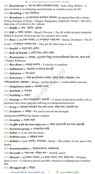 📚  www.facebook.com/tanbir.ebooks
www.facebook.com/tanbir.cox 👆 🎯 www.eB👀k.org.bd
404) Reverberate ➯ বার বার ধ্ববনত প্রবতধ্ববনত হওয়া = Echo, Ring, Reflect = A
wave of shock is reverberating around Europe as countries across the EU.
405) Revolting ➯ ঘৃেয, ববরবিকর
406) Revulsion ➯ [f] মশনাভাশবর আকবস্মক পবরবতেন; (at/against/from sth) a strong
feeling of disgust or horror = Disgust, Repugnance, Repulsion, Horror = She felt a
deep sense of revulsion at the violence.
407) Riddle ➯ ধাোঁধা , রহোঁয়াবল , কূ টপ্রে
408) Rift ➯ োটল, মতশভদ = Breach, Division = The rift within the party deepened.
Efforts to heal the rift between the two countries have failed.
409) Rout ➯ [n] িরম পরাজয়, [v] সম্পূেেরূশপ পরাস্থ করা = Defeat, Overthrow > Put sb
to rout = সম্পূেেরূশপ পরাবজত করা = They put the rebel army to rout.
410) Rueful ➯ অনুতাপপুেে, দুঃবখ্ত
411) Rule of thumb ➯ িলবত বনয়ম, িলবত পিবত
412) Rumination ➯ ররামন্থন, [f](রকাশনা বকছুর বযাপাশর)েভীরভাশব বিন্তা করা, জাবর কাটা
= Ponder, Reflection
413) Run down ➯ অবস্থার অবেবত = To decline in condition
414) Sabbatical ➯ পড়াশোনা বা ভ্রমশনর জনয ছুবট
415) Salvation ➯ পাপ রমািন
416) Sanctuary ➯ পববত্র স্থান(ববশেষত মসবজদ, মবির, বেজো); আশ্রয়স্থল; (পশু-
পাবখ্র)অভয়ারেয, আশ্রয়স্থল = Refuge, Asylum, Reserve = a bird/wildlife sanctuary
417) Sanguinary clash ➯ রিক্ষয়ী সংঘষে
418) Santhals ➯ সাোঁওতাল
419) Scathing ➯ কশোর
420) Scourge ➯ রকান সমসযার উৎস, মহামারী = A source of persistent trouble such as
pestilence that causes pain and suffering or widespread destruction
421) Scrap ➯ অশকশজা/অবযবহাযে বশল রেলা রদওয়া, বাবতল করা; মারামাবর করা
422) Scripture ➯ ধমেগ্রন্থ = We need to prevent the deranged
interpretation(বযাখ্যা)of the Islamic scripture.
423) Scrutiny ➯ যািাই-বািাই
424) Scuffle with the law enforcers ➯ আইন প্রশয়ােকারী রদর সাশথ ধাক্কাধাক্কী
425) Sectarian group ➯ সাম্প্রদাবয়ক রোবষ্ঠ
426) Sedan ➯ A car with four doors..
427) Sedition case ➯ রাষ্ট্রশদ্রাহ মামলা
428) Seldom ➯ [adv] কদাবিৎ, কাশলভশদ্র = Rarely = She seldom, if ever, goes to the
theatre.
429) Sensationalism ➯ উশত্তজনাসন্ধৎসা, িািলযকরত্ব
430) Set aside ➯ নাকি করা, পবরহার করা = Abolish, cancel
431) Shroud ➯ [n] কােন, আবরে; [v] কােন পরাশনা, ঢাকা, আবৃত করা = Winding-
sheet, Cover = A unknown person sent MP a shroud in a shopping bag to threaten
him.
432) Shrugged off ➯ উবড়শয়
 