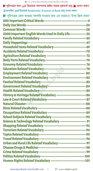 📚  www.facebook.com/tanbir.ebooks
www.facebook.com/tanbir.cox 👆 🎯 www.eB👀k.org.bd
👆
500 Important Critical Words----------------------------------------------4
Daily Use Words---------------------------------------------------------------24
Common Words---------------------------------------------------------------28
2300 Important English Words Used In Daily Life-----------------32
Family Related Vocabulary ------------------------------------------------65
Daily Happenings------------------------------------------------------------- 67
Household Items Related Vocabulary----------------------------------69
Accidents Related Vocabulary--------------------------------------------70
Agriculture Related Vocabulary ----------------------------------------- 72
Body Parts Related Vocabulary-------------------------------------------74
Economy Related Vocabulary--------------------------------------------- 76
Education RelatedVocabulary--------------------------------------------78
Employment Related Vocabulary -------------------------------------- 80
Environment Related Vocabulary ---------------------------------------82
FestivalRelatedVocabulary-----------------------------------------------83
Government Related Vocabulary----------------------------------------84
Health Related Vocabulary ------------------------------------------------85
History & Heritage RelatedVocabulary -------------------------------86
Law & Court Related Vocabulary-----------------------------------------87
Natural Disaster---------------------------------------------------------------88
Riots Related Vocabulary---------------------------------------------------88
Occupations Related Vocabulary ----------------------------------------89
School Subjects RelatedVocabulary------------------------------------90
Science & Technology Related Vocabulary --------------------------- 91
Shopping Related Vocabulary --------------------------------------------92
Terrorism RelatedVocabulary--------------------------------------------94
Topics Related Vocabulary-------------------------------------------------94
Travel Related Vocabulary-------------------------------------------------96
Urban and Rural Life Related Vocabulary----------------------------- 97
Disease Drugs & Medicine--------------------------------------------------98
Crime Related Vocabulary -------------------------------------------------99
Politics Related Vocabulary----------------------------------------------100
Human Rights Related Vocabulary ------------------------------------101
 