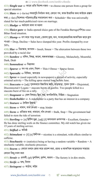 📚  www.facebook.com/tanbir.ebooks
www.facebook.com/tanbir.cox 👆 🎯 www.eB👀k.org.bd
433) Single out ➯ কাশরা প্রবত ববশেষ নজর = to choose one person from a group for
special attention
434) Slate ➯ (~for/to) সময়সূবি বনধোরন করা; রকাশনা পদ, কাজ ইতযাবদর জনয কাউশক প্রস্তাব
করা; (~for) (ববশেষত পবত্রকায়)তীব্র সমাশলািনা করা = Schedule= She was universally
slated for her much-publicized views on marriage.
435) Sludge ➯ আোশলা কাদা বা ময়লা
436) Sluice gate ➯ India opened sluice gate of the Farakka Barrage(বাোঁধ)to ease
Bihar flood situation.
437) Slump ➯ ধপ কশর পশড় যাওয়া, (বযবসা,মূলয, মান, সংখ্যা)অতযাবধক/আকবস্মক ভাশব হ্রাস
পাওয়া = Drop, Decline = Sales have slumped this year. Profits slumped by over
50%.
438) Slur ➯ বতরস্কার, অপবাদ = Insult, Smear = The altercation between those two
provoked by a racial slur
439) Sombre ➯ মবলন, ববষণ্ন, কাশলা, অন্ধকারাচ্ছন্ন = Gloomy, Melancholy, Mournful,
Dark, Drab
440) Somnolent ➯ বনদ্রাকর
441) Sparse ➯ ঘন নয় এমন; ববরল = Thin # Dense = Sparse forest.
442) Sporadic ➯ বববক্ষপ্ত , অসংহত
443) Spree ➯ (used especially in newspapers) a period of activity, especially
criminal activity = The killing spree started long before June.
444) Staccato ➯ [adj] পৃথকভাশব উচ্চাবরত ধ্ববন; ছাড়াছাড়া, পৃথক পৃথক = Disjointed,
Disconnected # Legato = staccato bursts of gunfire. Two people killed in a
staccato burst of fire on a rally.
445) Stagnant ➯ (জল ববষশয়) বস্থর, বি; অপবরববতেত, বনবিয় > Stagnation
446) Stakeholder ➯ A stakeholder is a party that has an interest in a company
447) Stature ➯ স্বদবহক উচ্চতা
448) Stem ➯ থামান, বাধা রদওয়া = stop, hinder
449) Stem ➯ প্রবতহত করা, থামাশনা; বাোঁধ রদওয়া = Stalk, Stop = The government had
failed to stem the tide of terrorism
450) Sterling ➯ [n] বব্রবটে মুদ্রা, [adj] [f] অসাধারে গুেসম্পন্ন = Excellent, Genuine =
He has done sterling work on the finance committee. My old watch has given me
15 years of sterling service.
451) Stifled ➯ অবতষ্ঠ
452) Stimulant ➯ [f] [n] উেীপক = nicotine is a stimulant, with effects similar to
caffeine.
453) Stochastic ➯ (statistics) being or having a random variable = Random = A
stochastic variable; stochastic processes.
454) Storm ➯ রকাশনা ভবশন রজার কশর প্রশবে করা, প্রিন্ড ও আকবস্মক আিমশনর সাহাশযয
রকাশনা বকছু দখ্ল করা
455) Strait ➯ প্রোলী; (pl) মুেবকল, দুদেো, অভাব = The factory is in dire straits.
456) Strife ➯ দ্বন্দ্ব, বববাদ
457) Stringent ➯ কশোর, কট্টর
 