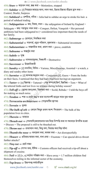 📚  www.facebook.com/tanbir.ebooks
www.facebook.com/tanbir.cox 👆 🎯 www.eB👀k.org.bd
458) Stun ➯ অশিতন করা, স্তব্ধ করা = Motionless, stopped
459) Subdue ➯ [f] বনয়ন্ত্রশন/আয়শত্ত আনা, দমন করা, উগ্রতা/উচ্চতা/তীব্রতা হ্রাস করা =
Control, Deafet, Surpress
460) Subdued ➯ প্রেবমত, দবমত = Julia had to subdue an urge to stroke his hair. a
period of subdued trading.
461) Subjugation ➯ জয়, ববজয়, দমন = the subjugation of Ireland by England >
Subjugate = জয়/ পরাভূ ত/ দমন করা = Conquer, Defeat, Vanquish = Her personal
ambitions had been subjugated to (= considered less important than) the needs of
her family.
462) Submerge ➯ রডাবাশনা, বনমবিত করা
463) Substantial ➯ সারেভে, প্রিুর পবরমাে, বৃহদাকার = Substantial investment
464) Substantiate ➯ বাস্তবাবয়ত করা, প্রমাে করা = prove, establish
465) Subsume ➯ অন্তভূ েত করা
466) Subtle ➯ সূক্ষ্ম
467) Subversive ➯ নাসকতামূলক, ববধ্বংসী = Destructive
468) Successor ➯ উত্তরাবধকারী
469) Sundry ➯ [f] নানাববধ, ববববধ = Various, Miscellaneous, Assorted = a watch, a
diary and sundry other items
470) Surmise ➯ [f] আিাজ/অনুমান করা = Conjecture [f], Guess = From the looks
on their faces, I surmised that they had had (/had been having) an argument.
471) Tatter ➯ [n] বছন্নবস্ত্র > Tattered = (বস্ত্র সম্পশকে)বজেে, বছন্নবভন্ন = Torn = What of
the tettered limbs and lost lives we witness during holiday season?
472) Tell off ➯ (ভু শলর জনয)বকা, বতরস্কার করা = Scold, Rebuke = I told the boys off
for making so much noise.
473) Tendon ➯ েি ও রমাটা তন্তু যা দ্বারা মাংসশপেী হাশড়র সাশথ যুি থাশক
474) Terracotta architecture ➯ রপাড়ামাবটর স্থাপতয
475) Terrain ➯ ভূ খ্ন্ড
476) The bulk of sth ➯ রকাশনা বকছুর প্রধান অংে/ বসংহভাে = The bulk of the
population lives in cities.
477) Therein ➯ তাহাশত
478) Thrash out ➯ (সমসযাবদ)আশলািনার মধয বদশয় বনষ্পবত্ত করা বা সমাধাশন উপনীত হওয়া
= Discuss = The proposal is still to be thrashed out.
479) Throw out ➯ প্রতযাখ্যান করা; বকছু বলা; ববভ্রান্ত করা/ববঘ্ন ঘটনা
480) Thumb the nose ➯ অবশহলা করা, অবজ্ঞা করা = Act disrespectfully
481) Thwart ➯ প্রবতহত/বযাহত করা, বাধা রদয়া = Frustrate = Can special drives thwart
further attacks?
482) Tiny tot ➯ রছাট বাচ্চা
483) Tip-off ➯ রোপন তথয, ইবঙ্গত = Customs officers had received a tip-off about a
shipment of cocaine.
484) Toil ➯ [f] [v, n] কশোর পবরশ্রম করা = Slave away = 1.7 million children find
themeselves toiling in the informal sector of the economy.
485) Top brass ➯ উচ্চপদস্থ কমেিারীবৃি
 