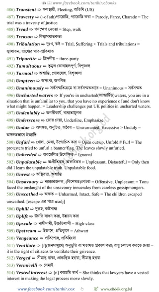 📚  www.facebook.com/tanbir.ebooks
www.facebook.com/tanbir.cox 👆 🎯 www.eB👀k.org.bd
486) Transient ➯ ক্ষেস্থায়ী, Fleeting, অবতবথ (US)
487) Travesty ➯ (~of sth)পযাশরাবড, পযাশরাবড করা = Parody, Farce, Charade = The
trial was a travesty of justice.
488) Tread ➯ পদশক্ষপ রনওয়া = Step, walk
489) Treason ➯ ববশ্বাসঘাতকতা
490) Tribulation ➯ দুঃখ্, কষ্ট = Trial, Suffering > Trials and tribulations =
জ্বালাতন; ভাশেযর ঘাত-প্রবতঘাত
491) Tripartite ➯ বত্রদলীয় = three-party
492) Tumultuous ➯ তুমুল রকালাহলপূেে, ববেৃিল
493) Turmoil ➯ অোবন্ত, রোলশযাে, ববেৃিলা
494) Umpteen ➯ অসংখ্য, অেবেত
495) Unanimously ➯ সবেসম্মবতিশম বা সবেসম্মতভাশব > Unanimous = সবেসম্মত
496) Uncharted waters ➯ If you're in uncharted(আন্িাবটেড)waters, you are in a
situation that is unfamiliar to you, that you have no experience of and don't know
what might happen. = Leadership challenges put UK politics in uncharted waters.
497) Undeniably ➯ অনৈীকাযে, বাধযতামূলক
498) Underscore ➯ রজার রদয়া, Underline, Emphasize
499) Undue ➯ অসঙ্গত, অনুবিত, অচবধ = Unwarranted, Excessive > Unduly =
অসঙ্গতভাশব ইতযাবদ
500) Unfurl ➯ রখ্ালা, রমলা, উশন্মাবিত করা = Open out/up, Unfold # Furl = The
protesters tried to unfurl a banner/flag. The leaves slowly unfurled.
501) Unheeded ➯ অবশহবলত,উশপবক্ষত = Ignored
502) Unpalatable ➯ অপ্রীবতকর, অরুবিকর = Unpleasant, Distasteful = Only then
did I learn the unpalatable truth. Unpalatable food.
503) Unrest ➯ অবস্থরতা, অোবন্ত
504) Unsavoury ➯ নযাক্কারজনক, (ববশেষত)রনাংরা = Offensive, Unpleasant = Tonu
faced the onslaught of the unsavoury innuendos from careless gossipmongers.
505) Unscathed ➯ অক্ষত = Unharmed, Intact, Safe = The children escaped
unscathed. [escape এর পশর n/adj]
506) Uphill ➯ দুরূহ, কষ্টসাধয
507) Uplift ➯ উন্নবত সাধন করা, উন্নয়ন করা
508) Upscale ➯ নামীদামী, উচ্চবভলাসী = High-class
509) Upstream ➯ উজাশন, প্রবতকূ শল = Athwart
510) Vengeance ➯ প্রবতশোধ, প্রবতবহংসা
511) Ventilate ➯ [f](জনসম্মুশখ্) অনুভূ বত বা মতামত প্রকাে করা; বায়ু িলািল করশত রদয়া =
it is the right of citizens to ventilate their grivence.
512) Verged ➯ সীমাস্থ থাকা, প্রান্তবস্থত হত্তয়া, সীমাস্থ হত্তয়া
513) Vermicelli ➯ রসমাই
514) Vested interest ➯ [n] কাশয়বম ৈাথে = She thinks that lawyers have a vested
interest in making the legal process move slowly.
 