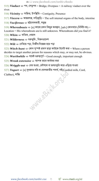 📚  www.facebook.com/tanbir.ebooks
www.facebook.com/tanbir.cox 👆 🎯 www.eB👀k.org.bd
515) Viaduct ➯ পথ, রসতুপথ = Bridge, Overpass = A railway viaduct over the
river.
516) Vicinity ➯ সাবন্নধয, উপবস্থবত = Contiguity, Presence
517) Viscera ➯ আন্তরযন্ত্র, নাবড়ভূ বড় = The soft internal organs of the body, intestine
518) Vociferous ➯ হট্টশোলকারী, সমুচ্চ
519) Whereabouts ➯ [n] কাশরা/রকান বকছুর অবস্থান, [adv] রকানখ্াশন (বনবদেষ্ট নয়) =
Location = His whereabouts are/is still unknown. Whereabouts did you find it?
520) Whim ➯ বাবতক, রখ্য়াল
521) Wilderness ➯ মরুভূ বম , ববজনপ্রশদে
522) Wilt ➯ রনবতশয় পড়া, বনজেীব/বনশস্তজ হশয় পড়া
523) Witch-hunt ➯ রকান সুস্পষ্ট প্রমাে ছাড়া কাউশক টাশেেট করা = Where a person
decides to target another person for reasons which may, or may not, be obvious.
524) Worthwhile ➯ যশথষ্ট গুরুত্বপূেে = Good enough, important enough
525) Wreak extensive ➯ বযাপক ভাশব কাযেকর করা
526) Wriggle out ➯ রবর হওয়া, রকৌেশল বা ছলিাতুবর কশর এবড়শয় যাওয়া
527) Yogurt ➯ [n] দুধজাত দবধ বা রঘালজাতীয় পদাথে, দই(Curdled milk, Curd,
Clabber), লাবচ্চ
 