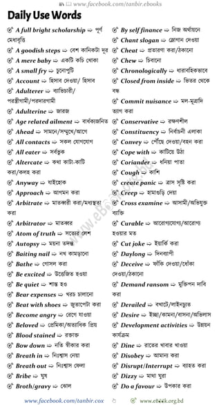 📚  www.facebook.com/tanbir.ebooks
www.facebook.com/tanbir.cox 👆 🎯 www.eB👀k.org.bd
Daily Use Words
🎯 A full bright scholarship ➯ পূেে
রমধাবৃবত্ত
🎯 A goodish steps ➯ রবে কাবনকটা দূর
🎯 A mere baby ➯ একবট কবি রখ্াকা
🎯 A small fry ➯ িুশনাপুবট
🎯 Account ➯ বহসাব রদওয়া/ বহসাব
🎯 Adulterer ➯ বযাবভিারী/
পরস্ত্রীোমী/পরদারোমী
🎯 Adulterine ➯ জারজ
🎯 Age related ailment ➯ বাধেকযজবনত
🎯 Ahead ➯ সামশন/সম্মুশখ্/আশে
🎯 All contacts ➯ সকল রযােশযাে
🎯 All eater ➯ সবেভু ক
🎯 Altercate ➯ কথা কাটা-কাবট
করা/কলহ করা
🎯 Anyway ➯ যাইশহাক
🎯 Approach ➯ আেমন করা
🎯 Arbitrate ➯ মাতব্বরী করা/মধযস্থতা
করা
🎯 Arbitrator ➯ মাতব্বর
🎯 Atom of truth ➯ সশতযর রলে
🎯 Autopsy ➯ ময়না তদন্ত
🎯 Baiting nail ➯ নখ্ কামড়াশনা
🎯 Bathe ➯ রোসল করা
🎯 Be excited ➯ উশত্তবজত হওয়া
🎯 Be quiet ➯ োন্ত হও
🎯 Bear expenses ➯ খ্রি িালাশনা
🎯 Beat with shoes ➯ জুতাশপটা করা
🎯 Become angry ➯ ররশে যাওয়া
🎯 Beloved ➯ রপ্রবমকা/অতযাবধক বপ্রয়
🎯 Blood stained ➯ রিাি
🎯 Bow down ➯ নবত ৈীকার করা
🎯 Breath in ➯ বনঃশ্বাস রনয়া
🎯 Breath out ➯ বনঃশ্বাস রেলা
🎯 Bribe ➯ ঘুষ
🎯 Broth/gravy ➯ রঝাল
🎯 By self finance ➯ বনজ অথোয়শন
🎯 Chant slogan ➯ রলাোন রদওয়া
🎯 Cheat ➯ প্রতারো করা/েকাশনা
🎯 Chew ➯ বিবাশনা
🎯 Chronologically ➯ ধারাববহকভাশব
🎯 Closed from inside ➯ বভতর রথশক
বন্ধ
🎯 Commit nuisance ➯ মল-মূত্রাবদ
তযাে করা
🎯 Conservative ➯ রক্ষেেীল
🎯 Constituency ➯ বনবোিনী এলাকা
🎯 Convey ➯ রপৌঁশছ রদওয়া/বহন করা
🎯 Cope with ➯ কাবটশয় উো
🎯 Coriander ➯ ধবনয়া পাতা
🎯 Cough ➯ কাবে
🎯 create panic ➯ ত্রাস সৃবষ্ট করা
🎯 Creep ➯ হামাগুবড় রদয়া
🎯 Cross examine ➯ আসামী/অবভযুি
বযাবি
🎯 Curable ➯ আশরােযশযােয/আশরােয
হওয়ার মত
🎯 Cut joke ➯ ইয়াবকে করা
🎯 Daylong ➯ বদনবযাপী
🎯 Deceive ➯ োোঁবক রদওয়া/শধাোঁকা
রদওয়া/েকাশনা
🎯 Demand ransom ➯ মুবিপন দাবব
করা
🎯 Derailed ➯ বখ্াশট/লাইনিুযত
🎯 Desire ➯ ইচ্ছা/কামনা/বাসনা/অবভলাস
🎯 Development activities ➯ উন্নয়ন
কাযেিম
🎯 Dine ➯ রাশতর খ্াবার খ্াওয়া
🎯 Disobey ➯ আমানয করা
🎯 Disrupt/Interrupt ➯ বযাহত করা
🎯 Dizzy ➯ মাথা ঘুরা
🎯 Do a favour ➯ উপকার করা
 