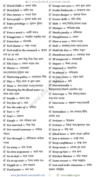 📚  www.facebook.com/tanbir.ebooks
www.facebook.com/tanbir.cox 👆 🎯 www.eB👀k.org.bd
🎯 Dried Chilli ➯ শুকনা মবরি
🎯 Dried fish ➯ শুটবক মাছ
🎯 Due money ➯ পাওনা টাকা
🎯 Earn profit ➯ মুনাো অজেন করা
🎯 Enjoy privilage ➯ সুশযাে সুববধা
রভাে করা
🎯 Even a word ➯ একবট কথাও
🎯 Exaggerate ➯ বাড়াইয়া বাড়াইয়া বলা
🎯 Extortion ➯ িাোঁদাবাবজ
🎯 Feel shame ➯ লিা পাওয়া
🎯 Feel wolf in the stomach ➯ ক্ষু ধায়
রপট রিা রিা করা
🎯 Fetch ➯ রকান বকছু বেশয় বনশয় আসা
🎯 File Case ➯ মামলা দাশয়র করা
🎯 Flatter ➯ রতাষাশমাদ
করা/শোলাশনা/িাটু বাে করা
🎯 Flattering policy ➯ রতাষাশমাদ নীবত
🎯 Flay ➯ বছশড় রেলা বা তুশল রেলা
🎯 Float ➯ ভাসা/শভশস যাওয়া/ভাসাশনা
🎯 Floating by the flood water ➯
বশনর জশল রভশস
🎯 Fondle ➯ আদর করা
🎯 For fear of ➯ ভশয়
🎯 For the sake of ➯ খ্াবতশর
🎯 Fort ➯ দূেে
🎯 Foul ➯ রবয়াদব
🎯 Gargle ➯ েলা পবরস্কার করা
🎯 Get married ➯ ববশয় করা
🎯 Get round someone ➯ কাউশক
পটাশনা
🎯 Get through ➯ রটবলশোশন কাউশক
পাওয়া
🎯 Go away ➯ িশল যাওয়া
🎯 Go into argument ➯ তশকে নামা
🎯 Go to bed ➯ শুশত যাওয়া
🎯 Go to up stair ➯ উপর তলায় যাও
🎯 Goggle at ➯ রিাখ্ রাঙাশনা
🎯 Good point ➯ ভাল কথা
🎯 Gouge out eyes ➯ রিাখ্ তুশল রেলা
🎯 Grabe/Embezzle ➯ আত্মসাত করা
🎯 Grave danger ➯ গুরুতর ববপদ
🎯 Green chilli ➯ কাোঁিা মবরি
🎯 Halt ➯ থামা/ববরবত/শদামনা হওয়া
🎯 Hamper ➯ ক্ষবতগ্রস্থ হশচ্ছ
🎯 Hanky panky ➯ োোঁবকবাজ
🎯 Haughtiness ➯ রদমাে
🎯 Have a seat ➯ আসন লওয়া
🎯 Hell ➯ জাহান্নাম/নরক যন্ত্রো/রসাত
🎯 Hold the line ➯ লাইশন থাকু ন
🎯 Humdrum work ➯ একশঘশয় কাজ
🎯 Ill tempered ➯ বদশমজাজী
🎯 Impart ➯ বেক্ষা রদওয়া
🎯 Imposed ➯ আশরাবপত
🎯 In phases ➯ পযোয়িশম
🎯 In true sence ➯ প্রকৃ ত অশথে
🎯 Indebted ➯ ঋেী
🎯 Intentionally ➯
ইচ্ছাকৃ তভাশব/উশেেয প্রশনাবদত হশয়
🎯 Interrupt ➯ ববগ্ন ঘটাশনা/বযাহত
করা/বাধা রদওয়া
🎯 Intervene ➯ হস্তশক্ষপ করা/মধযবতেী
হওয়া
🎯 Intimidate ➯ ভয় রদখ্াশনা/ভীবত
প্রদেেন করা
🎯 Irritant ➯ উশত্তজক
🎯 Irritate ➯ ববরি করা/জ্বালাতন করা
🎯 Jest at ➯ োট্টা করা
🎯 Jilted lover ➯ ছযাকা খ্াওয়া রপ্রবমকা
🎯 Just a minute ➯ একটু সময়
🎯 Keep confidence ➯ আস্থা রাখ্া
🎯 Keep mum ➯ একদম িুম থাকা
🎯 Keep up late ➯ রাত জাো
🎯 Kitchen Market ➯ কাোঁিা বাজার
🎯 Lame excuse ➯ বাশজ অজুহাত
🎯 Law and order situation ➯ আইন
েৃিলা পবরবস্থবত
 