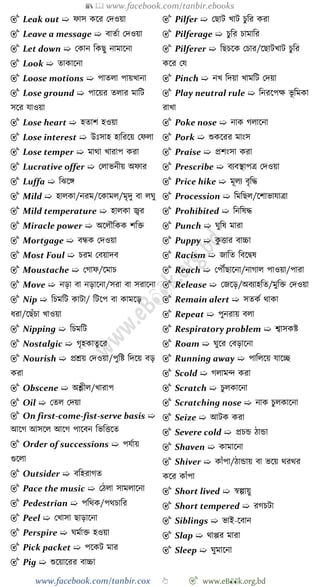 📚  www.facebook.com/tanbir.ebooks
www.facebook.com/tanbir.cox 👆 🎯 www.eB👀k.org.bd
🎯 Leak out ➯ োস কশর রদওয়া
🎯 Leave a message ➯ বাতো রদওয়া
🎯 Let down ➯ রকান বকছু নামাশনা
🎯 Look ➯ তাকাশনা
🎯 Loose motions ➯ পাতলা পায়খ্ানা
🎯 Lose ground ➯ পাশয়র তলার মাবট
সশর যাওয়া
🎯 Lose heart ➯ হতাে হওয়া
🎯 Lose interest ➯ উঃসাহ হাবরশয় রেলা
🎯 Lose temper ➯ মাথা খ্ারাপ করা
🎯 Lucrative offer ➯ রলাভনীয় অোর
🎯 Luffa ➯ বঝশঙ্গ
🎯 Mild ➯ হালকা/নরম/শকামল/মৃদু বা লঘু
🎯 Mild temperature ➯ হালকা জ্বর
🎯 Miracle power ➯ অশলৌবকক েবি
🎯 Mortgage ➯ বন্ধক রদওয়া
🎯 Most Foul ➯ িরম রবয়াদব
🎯 Moustache ➯ রোে/শমাি
🎯 Move ➯ নড়া বা নড়াশনা/সরা বা সরাশনা
🎯 Nip ➯ বিমবট কাটা/ বটশপ বা কামশড়
ধরা/শছোঁিা খ্াওয়া
🎯 Nipping ➯ বিমবট
🎯 Nostalgic ➯ েৃহকাতু শর
🎯 Nourish ➯ প্রশ্রয় রদওয়া/পুবষ্ট বদশয় বড়
করা
🎯 Obscene ➯ অশ্লীল/খ্ারাপ
🎯 Oil ➯ রতল রদয়া
🎯 On first-come-fist-serve basis ➯
আশে আসশল আশে পাশবন বভবত্তশত
🎯 Order of successions ➯ পযোয়
গুশলা
🎯 Outsider ➯ ববহরােত
🎯 Pace the music ➯ রেলা সামলাশনা
🎯 Pedestrian ➯ পবথক/পথিাবর
🎯 Peel ➯ রখ্াসা ছাড়াশনা
🎯 Perspire ➯ ঘমোি হওয়া
🎯 Pick packet ➯ পশকট মার
🎯 Pig ➯ শুশয়াশরর বাচ্চা
🎯 Pilfer ➯ রছাট খ্াট িুবর করা
🎯 Pilferage ➯ িুবর িামাবর
🎯 Pilferer ➯ বছিশক রিার/শছাটখ্াট িুবর
কশর রয
🎯 Pinch ➯ নখ্ বদয়া খ্ামবট রদয়া
🎯 Play neutral rule ➯ বনরশপক্ষ ভূ বমকা
রাখ্া
🎯 Poke nose ➯ নাক েলাশনা
🎯 Pork ➯ শুকশরর মাংস
🎯 Praise ➯ প্রেংসা করা
🎯 Prescribe ➯ বযবস্থাপত্র রদওয়া
🎯 Price hike ➯ মূলয বৃবি
🎯 Procession ➯ বমবছল/শোভাযাত্রা
🎯 Prohibited ➯ বনবষি
🎯 Punch ➯ ঘুবষ মারা
🎯 Puppy ➯ কু ত্তার বাচ্চা
🎯 Racism ➯ জাবত ববশদ্বষ
🎯 Reach ➯ রপৌঁছাশনা/নাোল পাওয়া/পারা
🎯 Release ➯ রজশড়/অবযাহবত/মুবি রদওয়া
🎯 Remain alert ➯ সতকে থাকা
🎯 Repeat ➯ পুনরায় বলা
🎯 Respiratory problem ➯ শ্বাসকষ্ট
🎯 Roam ➯ ঘুশর রবড়াশনা
🎯 Running away ➯ পাবলশয় যাশচ্ছ
🎯 Scold ➯ েলামি করা
🎯 Scratch ➯ িুলকাশনা
🎯 Scratching nose ➯ নাক িুলকাশনা
🎯 Seize ➯ আটক করা
🎯 Severe cold ➯ প্রিন্ড োন্ডা
🎯 Shaven ➯ কামাশনা
🎯 Shiver ➯ কাোঁপা/োন্ডায় বা ভশয় থরথর
কশর কাোঁপা
🎯 Short lived ➯ ৈল্পায়ু
🎯 Short tempered ➯ রেিটা
🎯 Siblings ➯ ভাই-শবান
🎯 Slap ➯ থাপ্পর মারা
🎯 Sleep ➯ ঘুমাশনা
 