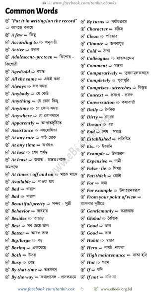 📚  www.facebook.com/tanbir.ebooks
www.facebook.com/tanbir.cox 👆 🎯 www.eB👀k.org.bd
Common Words
🎯 "Put it in writing/on the record"
➯ কােশজ কলশম
🎯 A few ➯ বকছু
🎯 According to ➯ অনুযায়ী
🎯 Active ➯ িিল
🎯 Adolescent- preteen ➯ বকশোর -
বকশোরী
🎯 Aged/old ➯ বয়স্ক
🎯 All the same ➯ একই কথা
🎯 Always ➯ সব সময়
🎯 Anybody ➯ রয রকউ
🎯 Anything ➯ রয রকান বকছু
🎯 Anytime ➯ রয রকান সময়
🎯 Anywhere ➯ রয রকানখ্াশন
🎯 Apparently ➯ আপাতদৃবষ্টশত
🎯 Assistance ➯ সহশযাবেতা
🎯 At any rate ➯ যাই রহাক
🎯 At any time ➯ কখ্নও
🎯 At last ➯ রেষ পযেন্ত
🎯 At least ➯ অন্তত - অন্ততঃপশক্ষ -
কমপশক্ষ
🎯 At times / off and on ➯ মাশঝ মাশঝ
🎯 Available ➯ পাওয়া যায়
🎯 Bad ➯ খ্ারাপ
🎯 Bad ➯ খ্ারাপ
🎯 Beautiful/pretty ➯ সির - সুশ্রী
🎯 Behavior ➯ বযবহার
🎯 Besides ➯ তাছাড়া
🎯 Best ➯ সব রিশয় ভাল
🎯 Better ➯ আরও ভাল
🎯 Big/large ➯ বড়
🎯 Boring ➯ একশঘশয়
🎯 Both ➯ উভয়
🎯 Busy ➯ রবস্ত
🎯 By that time ➯ ততক্ষশন
🎯 By the way ➯ কথাপ্রশসঙ্গ - প্রসঙ্গিশম
🎯 By turns ➯ পযোয়িশম
🎯 Character ➯ িবরত্র
🎯 Clean ➯ পবরষ্কার
🎯 Climate ➯ জলবায়ুর
🎯 Cold ➯ োন্ডা
🎯 Colleagues ➯ সাহকরশমন
🎯 Comment ➯ মন্তবয
🎯 Comparatively ➯ তুলনামূলকভাশব
🎯 Completely ➯ পুরাপুবর
🎯 Comprises - stretches ➯ ববস্তৃত
🎯 Context ➯ প্রসংে - প্রসঙ্গ
🎯 Conversation ➯ কথাবাতো
🎯 Daily ➯ স্বদবনক
🎯 Dirty ➯ রনাংরা
🎯 Dream ➯ ৈপ্ন
🎯 End ➯ রেষ - সমাপ্ত
🎯 Established ➯ প্রবতবষ্টত
🎯 Etc. ➯ ইতযাবদ
🎯 Example ➯ উদাহরন
🎯 Expensive ➯ দামী
🎯 False - lie ➯ বমখ্যা
🎯 Fat/thick ➯ রমাটা
🎯 For ➯ জনয
🎯 For example ➯ উদাহরনৈরূপ
🎯 From your point of view ➯
আপনার দৃবষ্টশত
🎯 Gentlemanly ➯ ভদ্রশলাক
🎯 Global ➯ স্বববশ্বক
🎯 Good ➯ ভাল
🎯 Good ➯ ভাল
🎯 Habit ➯ ৈভাব
🎯 Hero ➯ নাযে -নায়কা
🎯 High maintenance ➯ সাতা হবস
🎯 Hot ➯ েরম
🎯 If ➯ যবদ
🎯 If not ➯ যবদ না
 