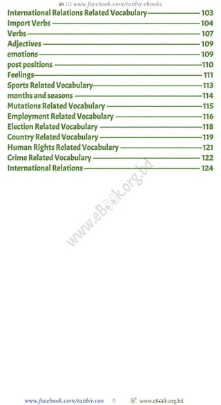 📚  www.facebook.com/tanbir.ebooks
www.facebook.com/tanbir.cox 👆 🎯 www.eB👀k.org.bd
InternationalRelations Related Vocabulary----------------------- 103
Import Verbs ----------------------------------------------------------------- 104
Verbs---------------------------------------------------------------------------- 107
Adjectives --------------------------------------------------------------------- 109
emotions----------------------------------------------------------------------- 109
post positions -----------------------------------------------------------------110
Feelings-------------------------------------------------------------------------- 111
Sports RelatedVocabulary------------------------------------------------113
months and seasons --------------------------------------------------------114
Mutations Related Vocabulary ------------------------------------------115
Employment Related Vocabulary --------------------------------------116
Election Related Vocabulary ---------------------------------------------118
Country Related Vocabulary ---------------------------------------------119
Human Rights Related Vocabulary ------------------------------------121
Crime Related Vocabulary ----------------------------------------------- 122
InternationalRelations --------------------------------------------------- 124
 