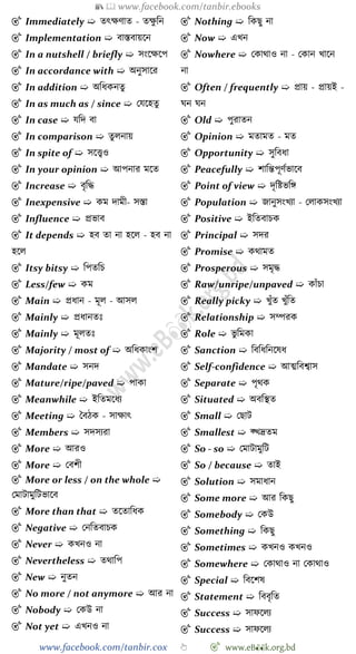 📚  www.facebook.com/tanbir.ebooks
www.facebook.com/tanbir.cox 👆 🎯 www.eB👀k.org.bd
🎯 Immediately ➯ তৎক্ষোত - তক্ষু বন
🎯 Implementation ➯ বাস্তবায়শন
🎯 In a nutshell / briefly ➯ সংশক্ষশপ
🎯 In accordance with ➯ অনুসাশর
🎯 In addition ➯ অবধকনতু
🎯 In as much as / since ➯ রযশহতু
🎯 In case ➯ যবদ বা
🎯 In comparison ➯ তুলনায়
🎯 In spite of ➯ সশত্ত্বও
🎯 In your opinion ➯ আপনার মশত
🎯 Increase ➯ বৃবি
🎯 Inexpensive ➯ কম দামী- সস্তা
🎯 Influence ➯ প্রভাব
🎯 It depends ➯ হব তা না হশল - হব না
হশল
🎯 Itsy bitsy ➯ বপতবি
🎯 Less/few ➯ কম
🎯 Main ➯ প্রধান - মূল - আসল
🎯 Mainly ➯ প্রধানতঃ
🎯 Mainly ➯ মূলতঃ
🎯 Majority / most of ➯ অবধকাংে
🎯 Mandate ➯ সনদ
🎯 Mature/ripe/paved ➯ পাকা
🎯 Meanwhile ➯ ইবতমশধয
🎯 Meeting ➯ স্ববেক - সাক্ষাৎ
🎯 Members ➯ সদসযরা
🎯 More ➯ আরও
🎯 More ➯ রবেী
🎯 More or less / on the whole ➯
রমাটামুবটভাশব
🎯 More than that ➯ তশতাবধক
🎯 Negative ➯ রনবতবািক
🎯 Never ➯ কখ্নও না
🎯 Nevertheless ➯ তথাবপ
🎯 New ➯ নুতন
🎯 No more / not anymore ➯ আর না
🎯 Nobody ➯ রকউ না
🎯 Not yet ➯ এখ্নও না
🎯 Nothing ➯ বকছু না
🎯 Now ➯ এখ্ন
🎯 Nowhere ➯ রকাথাও না - রকান খ্াশন
না
🎯 Often / frequently ➯ প্রায় - প্রায়ই -
ঘন ঘন
🎯 Old ➯ পুরাতন
🎯 Opinion ➯ মতামত - মত
🎯 Opportunity ➯ সুববধা
🎯 Peacefully ➯ োবন্তপূেেভাশব
🎯 Point of view ➯ দৃবষ্টভবঙ্গ
🎯 Population ➯ জানুসংখ্যা - রলাকসংখ্যা
🎯 Positive ➯ ইবতবািক
🎯 Principal ➯ সদর
🎯 Promise ➯ কথামত
🎯 Prosperous ➯ সমৃি
🎯 Raw/unripe/unpaved ➯ কাোঁিা
🎯 Really picky ➯ খ্ুোঁত খ্ুোঁবত
🎯 Relationship ➯ সম্পরক
🎯 Role ➯ ভু বমকা
🎯 Sanction ➯ বববধবনশষধ
🎯 Self-confidence ➯ আত্মববশ্বাস
🎯 Separate ➯ পৃথক
🎯 Situated ➯ অববস্থত
🎯 Small ➯ রছাট
🎯 Smallest ➯ ক্খ্দ্রতম
🎯 So - so ➯ রমাটামুবট
🎯 So / because ➯ তাই
🎯 Solution ➯ সমাধান
🎯 Some more ➯ আর বকছু
🎯 Somebody ➯ রকউ
🎯 Something ➯ বকছু
🎯 Sometimes ➯ কখ্নও কখ্নও
🎯 Somewhere ➯ রকাথাও না রকাথাও
🎯 Special ➯ ববশেষ
🎯 Statement ➯ বববৃবত
🎯 Success ➯ সােশলয
🎯 Success ➯ সােশলয
 