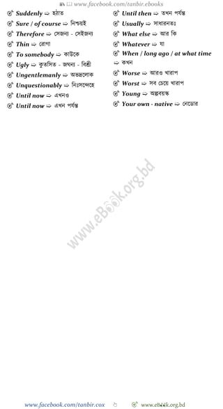 📚  www.facebook.com/tanbir.ebooks
www.facebook.com/tanbir.cox 👆 🎯 www.eB👀k.org.bd
🎯 Suddenly ➯ হোত
🎯 Sure / of course ➯ বনিয়ই
🎯 Therefore ➯ রসজনয - রসইজনয
🎯 Thin ➯ ররাো
🎯 To somebody ➯ কাউশক
🎯 Ugly ➯ কু তবসত - জঘনয - ববশ্রী
🎯 Ungentlemanly ➯ অভদ্রশলাক
🎯 Unquestionably ➯ বনঃসশিশহ
🎯 Until now ➯ এখ্নও
🎯 Until now ➯ এখ্ন পযেন্ত
🎯 Until then ➯ তখ্ন পযেন্ত
🎯 Usually ➯ সাধারনতঃ
🎯 What else ➯ আর বক
🎯 Whatever ➯ যা
🎯 When / long ago / at what time
➯ কখ্ন
🎯 Worse ➯ আরও খ্ারাপ
🎯 Worst ➯ সব রিশয় খ্ারাপ
🎯 Young ➯ অল্পবয়স্ক
🎯 Your own - native ➯ রনশডার
 