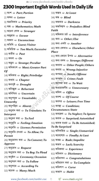 📚  www.facebook.com/tanbir.ebooks
www.facebook.com/tanbir.cox 👆 🎯 www.eB👀k.org.bd
2300Important English Words Used In Daily Life
1) অংে ➯ Part; Portion
2) অক্ষর ➯ Letter
3) অগ্রাবধকার ➯ Priority
4) অি ➯ Mathematics; Math
5) অশিনা রলাক ➯ Stranger
6) অজুহাত ➯ Excuse
7) অজ্ঞান ➯ Unconscious
8) অবতবথ ➯ Guest; Visitor
9) অবতবরি ➯ Too Much; Excessive
10) অতীত ➯ Past
11) অথবা ➯ Or
12) অদ্ভুত ➯ Strange; Peculiar
13) অবধকাংে ➯ Most; Greater Part
Of
14) অবধকার ➯ Right; Priviledge
15) অধযায় ➯ Chapter
16) অনাবৃষ্ট ➯ Drought
17) অবনচ্ছু ক ➯ Reluctant
18) অবনবিত ➯ Uncertain
19) অনুপযুি ➯ Unsuitable;
Unworthy
20) অনুপবস্থত ➯ Absent
21) অনুবাদ করা ➯ To Translate; To
Interpret
22) অনুভব করা ➯ To Feel
23) অনুভূ বত ➯ Feeling; Emotion
24) অনুমবত ➯ License; Permission
25) অনুমবত রদওয়া ➯ To Allow; To
Permit
26) অনুশমাদন করা ➯ To Consent; To
Approve
27) অনুশরাধ ➯ Request
28) অনুশরাধ করা ➯ To Beg; To Plead
29) অনুষ্টান ➯ Ceremony; Occasion
30) অনুসরে করা ➯ To Follow
31) অনুসাশর ➯ According To
32) অশনক ➯ Many; Much
33) অন্তত ➯ At Least
34) অন্ধ ➯ Blind
35) অন্ধকার ➯ Darkness
36) অন্ধববশ্বাস ➯ Prejudice; Blind
Faith
37) অবন্ধকার িিো ➯ Interference
38) অনয ➯ Other; Else
39) অনয একটা ➯ Another
40) অনয রকাথাও ➯ Elsewhere; Other
Place
41) অনয রকাশনা উপায় ➯ Alternative
42) অনয রকম ➯ Strange; Different
43) অনযানয ➯ Other People; Others
44) অনযায় ➯ Wrong; Injustice
45) অপমান ➯ Insult; Offense
46) অপরাধ ➯ Crime; Fault
47) অশপক্ষা করা ➯ To Wait
48) অপ্রশয়াজনীয় ➯ Unnecessary
49) অবেস ➯ Office
50) অবেয ➯ Of Course
51) অবসর ➯ Leisure; Free Time
52) অবস্থা ➯ Condition;
Circumstance; State
53) অবশহলা ➯ To Neglect; To Ignore
54) অবাক ➯ Surprised; Astonished
55) অবাক হওয়া ➯ To Be Astonished;
To Be Surprised
56) অবববাবহত ➯ Single; Unmarried
57) অশবশেশষ ➯ Finally; At Last
58) অভদ্র ➯ Rude; Impolite
59) অভাব ➯ Lack; Scarcity
60) অবভজ্ঞতা ➯ Experience
61) অবভধান ➯ Dictionary
62) অবভনিন ➯ Congratulations
63) অবভশযাে করা ➯ To Complain
64) অবভোপ ➯ Curse
65) অভযাস ➯ Habit
 