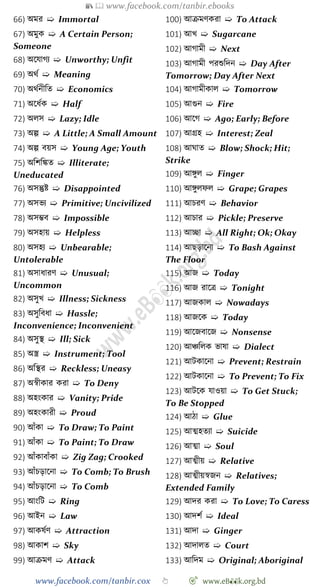 📚  www.facebook.com/tanbir.ebooks
www.facebook.com/tanbir.cox 👆 🎯 www.eB👀k.org.bd
66) অমর ➯ Immortal
67) অমুক ➯ A Certain Person;
Someone
68) অশযােয ➯ Unworthy; Unfit
69) অথে ➯ Meaning
70) অথেনীবত ➯ Economics
71) অশধেক ➯ Half
72) অলস ➯ Lazy; Idle
73) অল্প ➯ A Little; A Small Amount
74) অল্প বয়স ➯ Young Age; Youth
75) অবেবিত ➯ Illiterate;
Uneducated
76) অসন্তুষ্ট ➯ Disappointed
77) অসভয ➯ Primitive; Uncivilized
78) অসিব ➯ Impossible
79) অসহায় ➯ Helpless
80) অসহয ➯ Unbearable;
Untolerable
81) অসাধারে ➯ Unusual;
Uncommon
82) অসুখ্ ➯ Illness; Sickness
83) অসুববধা ➯ Hassle;
Inconvenience; Inconvenient
84) অসুস্থ ➯ Ill; Sick
85) অস্ত্র ➯ Instrument; Tool
86) অবস্থর ➯ Reckless; Uneasy
87) অৈীকার করা ➯ To Deny
88) অহংকার ➯ Vanity; Pride
89) অহংকারী ➯ Proud
90) আোঁকা ➯ To Draw; To Paint
91) আোঁকা ➯ To Paint; To Draw
92) আোঁকাবাোঁকা ➯ Zig Zag; Crooked
93) আোঁিড়াশনা ➯ To Comb; To Brush
94) আোঁিড়াশনা ➯ To Comb
95) আংবট ➯ Ring
96) আইন ➯ Law
97) আকষেে ➯ Attraction
98) আকাে ➯ Sky
99) আিমে ➯ Attack
100) আিমেকরা ➯ To Attack
101) আখ্ ➯ Sugarcane
102) আোমী ➯ Next
103) আোমী পরশুবদন ➯ Day After
Tomorrow; Day After Next
104) আোমীকাল ➯ Tomorrow
105) আগুন ➯ Fire
106) আশে ➯ Ago; Early; Before
107) আগ্রহ ➯ Interest; Zeal
108) আঘাত ➯ Blow; Shock; Hit;
Strike
109) আঙ্গুল ➯ Finger
110) আঙ্গুলেল ➯ Grape; Grapes
111) আিরে ➯ Behavior
112) আিার ➯ Pickle; Preserve
113) আচ্ছা ➯ All Right; Ok; Okay
114) আছড়াশনা ➯ To Bash Against
The Floor
115) আজ ➯ Today
116) আজ রাশত্র ➯ Tonight
117) আজকাল ➯ Nowadays
118) আজশক ➯ Today
119) আশজবাশজ ➯ Nonsense
120) আিবলক ভাষা ➯ Dialect
121) আটকাশনা ➯ Prevent; Restrain
122) আটকাশনা ➯ To Prevent; To Fix
123) আটশক যাওয়া ➯ To Get Stuck;
To Be Stopped
124) আো ➯ Glue
125) আত্মহতযা ➯ Suicide
126) আত্মা ➯ Soul
127) আত্মীয় ➯ Relative
128) আত্মীয়ৈজন ➯ Relatives;
Extended Family
129) আদর করা ➯ To Love; To Caress
130) আদেে ➯ Ideal
131) আদা ➯ Ginger
132) আদালত ➯ Court
133) আবদম ➯ Original; Aboriginal
 