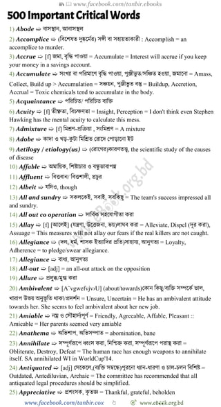 📚  www.facebook.com/tanbir.ebooks
www.facebook.com/tanbir.cox 👆 🎯 www.eB👀k.org.bd
500 Important Critical Words
1) Abode ➯ বাসস্থান, আবাসস্থল
2) Accomplice ➯ (ববশেষত দুষ্কশমের) সঙ্গী বা সহায়তাকারী : Accomplish = an
accomplice to murder.
3) Accrue ➯ [f] জমা, বৃবি পাওয়া = Accumulate = Interest will accrue if you keep
your money in a savings account.
4) Accumulate ➯ সংখ্যা বা পবরমাশে বৃবি পাওয়া, পুঞ্জীভু ত/সবিত হওয়া, জমাশনা = Amass,
Collect, Build up > Accumulation = সিয়ন, পুঞ্জীভু ত বস্তু = Buildup, Accretion,
Accrual = Toxic chemicals tend to accumulate in the body.
5) Acquaintance ➯ পবরবিত/ পবরবিত বযবি
6) Acuity ➯ [f] তীক্ষ্ণতা, ববিক্ষেতা = Insight, Perception = I don't think even Stephen
Hawking has the mental acuity to calculate this mess.
7) Admixture ➯ [f] বমশ্রে-প্রবিয়া , সংবমশ্রে = A mixture
8) Adobe ➯ কাদা ও খ্ড়-কু টা বমবশ্রত ররাশদ রপাড়াশনা ইট
9) Aetilogy / etiology(us) ➯ (ররাশের)কারেতত্ত্ব, the scientific study of the causes
of disease
10) Affable ➯ অমাবয়ক, বেষ্টািার ও বন্ধু ভাবাপন্ন
11) Affluent ➯ ববত্তবান/ ববত্তোলী, প্রিুর
12) Albeit ➯ যবদও, though
13) All and sundry ➯ সকলশকই, সবাই, সববকছু = The team's success impressed all
and sundry.
14) All out co operation ➯ সাববেক সহশযােীতা করা
15) Allay ➯ [f] [আশলই] (যন্ত্রো, উশত্তজনা, ভয়)লাঘব করা = Alleviate, Dispel (দূর করা),
Assuage = This measures will not allay our fears if the real killers are not caught.
16) Allegiance ➯ (দল, ধমে, োসক ইতযাবদর প্রবত)সাহাযয, আনুেতয = Loyalty,
Adherence = to pledge/swear allegiance.
17) Allegiance ➯ বাধয, আনুেতয
18) All-out ➯ [adj] = an all-out attack on the opposition
19) Allure ➯ প্রলুব্ধ/মুগ্ধ করা
20) Ambivalent ➯ [A¨vgwefvjv›U] (about/towards)রকান বকছু/বযবি সম্পশকে ভাল,
খ্ারাপ উভয় অনুভূ বত থাকা/প্রদেেন = Unsure, Uncertain = He has an ambivalent attitude
towards her. She seems to feel ambivalent about her new job.
21) Amiable ➯ নম্র ও রসৌহাদেযপূেে = Friendly, Agreeable, Affable, Pleasant ::
Amicable = Her parents seemed very amiable
22) Anathema ➯ অবভোপ, অবভসম্পাত = abomination, bane
23) Annihilate ➯ সম্পূেেরূশপ ধ্বংস করা, বনবিহ্ন করা, সম্পূেেরূশপ পরাস্থ করা =
Obliterate, Destroy, Defeat = The human race has enough weapons to annihilate
itself. SA annihilated WI in WorldCup'14.
24) Antiquated ➯ [adj] রসশকশল,(বযবি সম্বশন্ধ)পুরশনা ধযান-ধারো ও িাল-িলন বববেষ্ট =
Outdated, Antediluvian, Archaic = The committee has recommended that all
antiquated legal procedures should be simplified.
25) Appreciative ➯ প্রেংসক, কৃ তজ্ঞ = Thankful, grateful, beholden
 