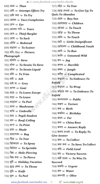 📚  www.facebook.com/tanbir.ebooks
www.facebook.com/tanbir.cox 👆 🎯 www.eB👀k.org.bd
690) রিশয় ➯ Than
691) রিষ্টা ➯ Attempt; Effort; Try
692) রিষ্টা করা ➯ To Try
693) রিহারা ➯ Face; Complexion
694) রিাখ্ ➯ Eye
695) রিাশখ্র পাবন ➯ Tears
696) রিার ➯ Thief; Burglar
697) রিাষা ➯ To Suck
698) রিৌবক ➯ Bedstead
699) ছড়াশনা ➯ To Scatter
700) ছবব; film ➯ Picture;
Photograph
701) ছাোঁকবন ➯ Sieve
702) ছাোঁকা ➯ To Strain; To Sieve
703) ছাোঁকা ➯ To Strain Liquid
704) ছাোঁটা ➯ To Trim
705) ছাই ➯ Ash
706) ছাই রং ➯ Grey
707) ছােল ➯ Goat
708) ছাড়া ➯ To Leave; Except
709) ছাড়া ➯ To Leave
710) ছাড়াশনা ➯ To Peel
711) ছাতা ➯ Mushroom
712) ছাবত ➯ Umbrella
713) ছাত্র ➯ Pupil; Student
714) ছাদ ➯ Roof; Ceiling
715) ছাপা ➯ To Print
716) ছায়া ➯ Shade
717) ছারশপাকা ➯ Bug
718) বছোঁড়া ➯ To Tear
719) বছটকাশনা ➯ To Spray
720) বছটাশনা ➯ To Sprinkle
721) বছদ্র ➯ Hole; Piercing
722) বছদ্র করা ➯ To Pierce
723) ছুবট ➯ Holiday; Vacation
724) ছুশড় রেলা ➯ To Throw
725) ছুবর ➯ Knife
726) ছুলা ➯ To Peel
727) রছোঁড়া ➯ To Tear
728) রছশড় রদওয়া ➯ To Give Up; To
Quit; To Abandon
729) রছশল ➯ Boy; Son
730) রছশলশমশয় ➯ Children
731) রছাোঁওয়া ➯ To Touch
732) রছাোঁড়া ➯ To Throw
733) রছাোঁয়া ➯ To Touch
734) রছাট ➯ Little; Insignificant
735) রছাটশবলা ➯ Childhood; Youth
736) রছাটা ➯ To Run
737) জংবল ➯ Untamed; Wild
738) জে ➯ Jug
739) জঘনয ➯ Horrible
740) জঙ্গল ➯ Jungle
741) জবটল ➯ Complicated
742) জড়াশনা ➯ To Embrace; To
Enfold
743) জড়াশনা ➯ To Wrap
744) জবড়শয় ধরা ➯ To Embrace; To
Enfold
745) জনসাধারে ➯ Public
746) জন্ত্রো ➯ Torture
747) জন্ম ➯ Birth
748) জন্মবদন ➯ Birthday
749) জশনয ➯ For
750) জবা ➯ China Rose
751) জবাব ➯ Answer; Reply
752) জবাব রনওয়া ➯ To Reply; To
Give Answer
753) জমা ➯ To Collect
754) জমা করা ➯ To Save; To Collect
755) জবম ➯ Field; Land
756) জয় ➯ Victory; Success
757) জয়ী হওয়া ➯ To Win; To
Succeed
758) জরুবর ➯ Urgent
759) জল ➯ Water
760) জলপাই ➯ Olive
 