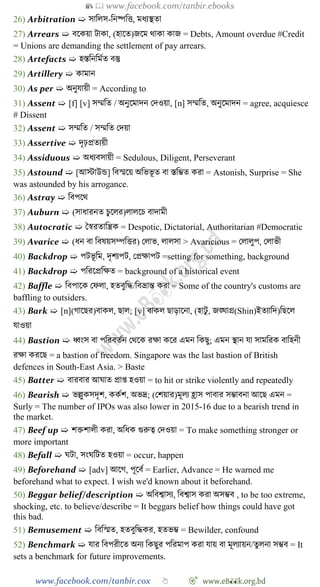 📚  www.facebook.com/tanbir.ebooks
www.facebook.com/tanbir.cox 👆 🎯 www.eB👀k.org.bd
26) Arbitration ➯ সাবলস-বনষ্পবত্ত, মধযস্থতা
27) Arrears ➯ বশকয়া টাকা, (হাশত)জশম থাকা কাজ = Debts, Amount overdue #Credit
= Unions are demanding the settlement of pay arrears.
28) Artefacts ➯ হস্তবনবমেত বস্তু
29) Artillery ➯ কামান
30) As per ➯ অনুযায়ী = According to
31) Assent ➯ [f] [v] সম্মবত / অনুশমাদন রদওয়া, [n] সম্মবত, অনুশমাদন = agree, acquiesce
# Dissent
32) Assent ➯ সম্মবত / সম্মবত রদয়া
33) Assertive ➯ দৃঢ়প্রতযয়ী
34) Assiduous ➯ অধযবসায়ী = Sedulous, Diligent, Perseverant
35) Astound ➯ [আস্টাউন্ড] ববস্মশয় অবভভূ ত বা স্তবিত করা = Astonish, Surprise = She
was astounded by his arrogance.
36) Astray ➯ ববপশথ
37) Auburn ➯ (সাধারনত িুশলর)লালশি বাদামী
38) Autocratic ➯ স্বৈরতাবন্ত্রক = Despotic, Dictatorial, Authoritarian #Democratic
39) Avarice ➯ (ধন বা ববষয়সম্পবত্তর) রলাভ, লালসা > Avaricious = রলালুপ, রলাভী
40) Backdrop ➯ পটভূ বম, দৃেযপট, রপ্রক্ষাপট =setting for something, background
41) Backdrop ➯ পবরশপ্রবক্ষত = background of a historical event
42) Baffle ➯ ববপাশক রেলা, হতবুবি/ববভ্রান্ত করা = Some of the country's customs are
baffling to outsiders.
43) Bark ➯ [n](োশছর)বাকল, ছাল; [v] বাকল ছাড়াশনা, (হাটু , জঙ্ঘাগ্র(Shin)ইতযাবদ)বছশল
যাওয়া
44) Bastion ➯ ধ্বংস বা পবরবতেন রথশক রক্ষা কশর এমন বকছু; এমন স্থান যা সামবরক বাবহনী
রক্ষা করশছ = a bastion of freedom. Singapore was the last bastion of British
defences in South-East Asia. > Baste
45) Batter ➯ বারবার আঘাত প্রাপ্ত হওয়া = to hit or strike violently and repeatedly
46) Bearish ➯ ভল্লুকসদৃে, ককেে, অভদ্র; (রেয়ার)মূলয হ্রাস পাবার সিাবনা আশছ এমন =
Surly = The number of IPOs was also lower in 2015-16 due to a bearish trend in
the market.
47) Beef up ➯ েিোলী করা, অবধক গুরুত্ব রদওয়া = To make something stronger or
more important
48) Befall ➯ ঘটা, সংঘবটত হওয়া = occur, happen
49) Beforehand ➯ [adv] আশে, পূশবে = Earlier, Advance = He warned me
beforehand what to expect. I wish we'd known about it beforehand.
50) Beggar belief/description ➯ অববশ্বাসয, ববশ্বাস করা অসিব , to be too extreme,
shocking, etc. to believe/describe = It beggars belief how things could have got
this bad.
51) Bemusement ➯ বববস্মত, হতবুবিকর, হতভি = Bewilder, confound
52) Benchmark ➯ যার ববপরীশত অনয বকছুর পবরমাপ করা যায় বা মূলযায়ন/তুলনা সিব = It
sets a benchmark for future improvements.
 