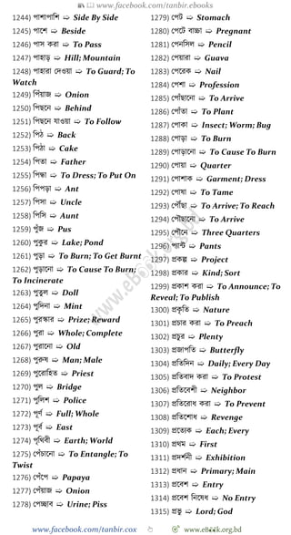 📚  www.facebook.com/tanbir.ebooks
www.facebook.com/tanbir.cox 👆 🎯 www.eB👀k.org.bd
1244) পাোপাবে ➯ Side By Side
1245) পাশে ➯ Beside
1246) পাস করা ➯ To Pass
1247) পাহাড় ➯ Hill; Mountain
1248) পাহারা রদওয়া ➯ To Guard; To
Watch
1249) বপোঁয়াজ ➯ Onion
1250) বপছশন ➯ Behind
1251) বপছশন যাওয়া ➯ To Follow
1252) বপে ➯ Back
1253) বপো ➯ Cake
1254) বপতা ➯ Father
1255) বপন্ধা ➯ To Dress; To Put On
1256) বপপড়া ➯ Ant
1257) বপসা ➯ Uncle
1258) বপবস ➯ Aunt
1259) পুোঁজ ➯ Pus
1260) পুকু র ➯ Lake; Pond
1261) পুড়া ➯ To Burn; To Get Burnt
1262) পুড়াশনা ➯ To Cause To Burn;
To Incinerate
1263) পুতুল ➯ Doll
1264) পুবদনা ➯ Mint
1265) পুরস্কার ➯ Prize; Reward
1266) পুরা ➯ Whole; Complete
1267) পুরাশনা ➯ Old
1268) পুরুষ ➯ Man; Male
1269) পুশরাবহত ➯ Priest
1270) পুল ➯ Bridge
1271) পুবলে ➯ Police
1272) পূেে ➯ Full; Whole
1273) পূবে ➯ East
1274) পৃবথবী ➯ Earth; World
1275) রপোঁিাশনা ➯ To Entangle; To
Twist
1276) রপোঁশপ ➯ Papaya
1277) রপোঁয়াজ ➯ Onion
1278) রপচ্ছাব ➯ Urine; Piss
1279) রপট ➯ Stomach
1280) রপশট বাচ্চা ➯ Pregnant
1281) রপনবসল ➯ Pencil
1282) রপয়ারা ➯ Guava
1283) রপশরক ➯ Nail
1284) রপো ➯ Profession
1285) রপাোঁছাশনা ➯ To Arrive
1286) রপাোঁতা ➯ To Plant
1287) রপাকা ➯ Insect; Worm; Bug
1288) রপাড়া ➯ To Burn
1289) রপাড়াশনা ➯ To Cause To Burn
1290) রপায়া ➯ Quarter
1291) রপাোক ➯ Garment; Dress
1292) রপাষা ➯ To Tame
1293) রপৌঁছা ➯ To Arrive; To Reach
1294) রপৌছাশনা ➯ To Arrive
1295) রপৌশন ➯ Three Quarters
1296) পযান্ট ➯ Pants
1297) প্রকল্প ➯ Project
1298) প্রকার ➯ Kind; Sort
1299) প্রকাে করা ➯ To Announce; To
Reveal; To Publish
1300) প্রকৃ বত ➯ Nature
1301) প্রিার করা ➯ To Preach
1302) প্রিুর ➯ Plenty
1303) প্রজাপবত ➯ Butterfly
1304) প্রবতবদন ➯ Daily; Every Day
1305) প্রবতবাদ করা ➯ To Protest
1306) প্রবতশবেী ➯ Neighbor
1307) প্রবতশরাধ করা ➯ To Prevent
1308) প্রবতশোধ ➯ Revenge
1309) প্রশতযক ➯ Each; Every
1310) প্রথম ➯ First
1311) প্রদেেনী ➯ Exhibition
1312) প্রধান ➯ Primary; Main
1313) প্রশবে ➯ Entry
1314) প্রশবে বনশষধ ➯ No Entry
1315) প্রভু ➯ Lord; God
 
