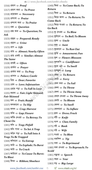 📚  www.facebook.com/tanbir.ebooks
www.facebook.com/tanbir.cox 👆 🎯 www.eB👀k.org.bd
1316) প্রমাে ➯ Proof
1317) প্রমাে করা ➯ To Prove
1318) প্রশয়াজন ➯ Necessary
1319) প্রেংসা ➯ Praise
1320) প্রেংসা করা ➯ To Praise
1321) প্রে ➯ Question
1322) প্রে করা ➯ To Question; To
Ask
1323) প্রস্তুত ➯ Prepared; Ready
1324) প্রস্রাব ➯ Urine
1325) প্রাে ➯ Life
1326) প্রায় ➯ Almost; Nearly; Often
1327) প্রায় একই ➯ Similar; Almost
The Same
1328) প্রায়ই ➯ Often
1329) প্রাথেনা ➯ Prayer
1330) প্রাথেনা করা ➯ To Pray
1331) প্রাসাদ ➯ Palace; Castle
1332) বপ্রয় ➯ Dear; Favorite
1333) রপ্রম ➯ Love; Infatuation
1334) রপ্রশম পড়া ➯ To Fall In Love
1335) েরসা ➯ Fair; Light Skinned;
Fair Skinned
1336) েল ➯ Fruit; Result
1337) েসকাশনা ➯ To Slip
1338) েসল ➯ Crop; Harvest
1339) োোঁক ➯ Gap; Fissure
1340) োোঁবক রদওয়া ➯ To Betray; To
Cheat On
1341) োোঁদ ➯ Trap; Pitfall
1342) োোঁদ পাতা ➯ To Set A Trap
1343) োোঁশদ পড়া ➯ To Fall Into A
Trap; To Be Trapped
1344) োোঁসাশনা ➯ To Entrap
1345) োটা ➯ To Explode; To Burst
1346) োটা ➯ To Crack
1347) োটাশনা ➯ To Cause To Burst;
To Blast
1348) বেতা ➯ Ribbon; Shoelace
1349) বেরা ➯ To Come Back; To
Return
1350) বেরা ➯ To Return
1351) বেশর আসা ➯ To Return; To
Come Back
1352) বেশর যাওয়া ➯ To Return; To
Go Back
1353) েু রদওয়া ➯ To Blow
1354) েু টাশনা ➯ To Boil; To Bloom
1355) েু ো ➯ Uncle
1356) েু েু ➯ Aunt
1357) েু শরাশনা ➯ To Run Out
1358) েু বতে ➯ Amusement; Fun
1359) েু ল ➯ Flower; Blossom
1360) েু লকবপ ➯ Cauliflower
1361) েু শল ওো ➯ To Swell
1362) েু সেু স ➯ Lung
1363) রেরা ➯ To Return
1364) রেবর ➯ Ferry
1365) রেল করা ➯ To Fail
1366) রেলা ➯ To Throw
1367) রেলা ➯ To Throw Away
1368) রেশল রদওয়া ➯ To Throw Away
1369) রোটা ➯ To Bloom
1370) রোলা ➯ To Swell
1371) রোলাশনা ➯ To Inflate
1372) ফ্রক ➯ Dress; Frock
1373) বোঁবট ➯ Knife
1374) বংে ➯ Clan; Family
1375) বই ➯ Book
1376) বউ ➯ Wife
1377) বওয়া ➯ To Blow
1378) বকবেে ➯ Tip
1379) বকা ➯ To Reprimand
1380) বকা রদওয়া ➯ To Reproach; To
Scold
1381) বক্ত্রতা ➯ Speech
1382) বছর ➯ Year
1383) বড় ➯ Big; Large
 