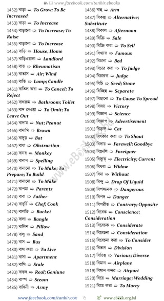 📚  www.facebook.com/tanbir.ebooks
www.facebook.com/tanbir.cox 👆 🎯 www.eB👀k.org.bd
1452) বাড়া ➯ To Grow; To Be
Increased
1453) বাড়া ➯ To Increase
1454) বাড়াশনা ➯ To Increase; To
Raise
1455) বাড়াশনা ➯ To Increase
1456) বাবড় ➯ House; Home
1457) বাবড়ওয়ালা ➯ Landlord
1458) বাত ➯ Rheumatism
1459) বাতাস ➯ Air; Wind
1460) বাবত ➯ Lamp; Candle
1461) বাবতল করা ➯ To Cancel; To
Reject
1462) বাথরুম ➯ Bathroom; Toilet
1463) বাদ রদওয়া ➯ To Omit; To
Leave Out
1464) বাদাম ➯ Nut; Peanut
1465) বাদাবম ➯ Brown
1466) বাদুড় ➯ Bat
1467) বাধা ➯ Obstruction
1468) বানর ➯ Monkey
1469) বানান ➯ Spelling
1470) বানাশনা ➯ To Make; To
Prepare; To Build
1471) বানাশনা ➯ To Make
1472) বাপমা ➯ Parents
1473) বাবা ➯ Father
1474) বাবুবিে ➯ Chef; Cook
1475) বালবত ➯ Bucket
1476) বালা ➯ Bangle
1477) বাবলে ➯ Pillow
1478) বালু ➯ Sand
1479) বাস ➯ Bus
1480) বাস করা ➯ To Live
1481) বাসা ➯ Apartment
1482) বাবস ➯ Stale
1483) বাস্তব ➯ Real; Geniune
1484) বাস্প ➯ Steam
1485) বাবহনী ➯ Army
1486) বাহু ➯ Arm
1487) ববকল্প ➯ Alternative;
Substitute
1488) ববকাল ➯ Afternoon
1489) বববি ➯ Sale
1490) বববি করা ➯ To Sell
1491) ববখ্যাত ➯ Famous
1492) ববিানা ➯ Bed
1493) ববিার করা ➯ To Judge
1494) ববিারক ➯ Judge
1495) বববি ➯ Seed; Stone
1496) বববচ্ছন্ন ➯ Separate
1497) ববছাশনা ➯ To Cause To Spread
1498) ববজয় ➯ Victory
1499) ববজ্ঞান ➯ Science
1500) ববজ্ঞাপ ➯ Advertisement
1501) ববড়াল ➯ Cat
1502) ববৎকার করা ➯ To Shout
1503) ববদায় ➯ Farewell; Goodbye
1504) ববশদবে ➯ Foreigner
1505) ববদুযত্ ➯ Electricity; Current
1506) ববধবা ➯ Widow
1507) ববনা ➯ Without
1508) ববিু ➯ Drop Of Liquid
1509) ববপিনক ➯ Dangerous
1510) ববপদ ➯ Danger
1511) ববপরীত ➯ Contrary; Opposite
1512) ববশবক ➯ Conscience;
Consideration
1513) ববশবিক ➯ Considerate
1514) ববশবিনা ➯ Consideration
1515) ববশবিনা করা ➯ To Consider
1516) ববভাে ➯ Division
1517) বববভন্ন ➯ Various; Diverse
1518) ববমান ➯ Airplane
1519) ববমান বির ➯ Airport
1520) ববশয় ➯ Marriage; Wedding
1521) ববশয় করা ➯ To Marry
 