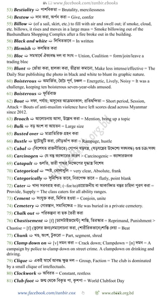 📚  www.facebook.com/tanbir.ebooks
www.facebook.com/tanbir.cox 👆 🎯 www.eB👀k.org.bd
53) Bestiality ➯ পােববকতা = Brutality, mercilessness
54) Bestow ➯ দান করা, অপেন করা = Give, confer
55) Billow ➯ (of a sail, skirt, etc.) to fill with air and swell out; if smoke, cloud,
etc. billows, it rises and moves in a large mass = Smoke billowing out of the
Bashundhara Shopping Complex after a fire broke out in the building.
56) Black and white ➯ বলবখ্তভাশব = In written
57) Blemish ➯ কলবিত করা
58) Bloc ➯ সমৈাশথে ঐকযবি দল বা সংঘ = Union, Coalition = form/join/leave a
trading bloc
59) Blunt ➯ রভাোঁতা করা, হালকা করা, তীব্রতা কমাশনা, Make less intense/effective = The
Daily Star publishing the photo in black and white to blunt its graphic nature.
60) Boisterous ➯ অমাবজেত, স্বহচি পূেে, িিল = Energetic, Lively, Noisy = It was a
challenge, keeping ten boisterous seven-year-olds amused.
61) Boisterous ➯ েূ বতেবাজ
62) Bout ➯ দো, পযোয়; অসুশখ্র আিমনকাল; প্রবতদ্ববিতা = Short period, Session,
Attack = Bouts of anti-muslim violence have left scores dead across Myanmar
since 2012.
63) Broach ➯ আশলািনায় আসা, উশল্লখ্ করা = Mention, bring up a topic
64) Bulk ➯ বড় অংে বা আয়তন = Large size
65) Busted over ➯ মাত্রাবতবরি গ্রহন করা
66) Bustle ➯ ছুশটাছুবট করা, রদৌড়ঝাোঁপ করা = Rampage, hustle
67) Cabal ➯ (ববশেষত রাজনীবতশত) রোপন ষড়যন্ত্র, (ষড়যশন্ত্রর উশেশেয সঙ্ঘবি) গুপ্ত িি/সঙ্ঘ
68) Carcinogen ➯ রয বস্তু কযান্সাশরর কারে > Carcinogenic = কযান্সারজনক
69) Catapult ➯ গুলবত, ভারী পাথর বনশক্ষশপর যুিাস্ত্র ববশেষ
70) Categorical ➯ স্পষ্ট, রখ্ালাখ্ুবল = very clear, Absolute, frank
71) Categorically ➯ সুবনবিত ভাশব, বনরশপক্ষ ভাশব = flatly, point blank
72) Cater ➯ খ্াদয সরবরাহ করা; (~for/to)প্রশয়াজনীয় বা আকাবিত বস্তুর িাবহদা পুরে করা =
Provide, Supply = The class caters for all ability ranges.
73) Cement ➯ সংযুি করা, বমবলত হওয়া = Conjoin, unite
74) Cemetery ➯ রোরস্তান, সমাবধশক্ষত্র = He was buried in a private cemetery.
75) Chalk out ➯ পবরকল্পনা বা ছক স্বতরী করা
76) Chastisement ➯ [f] [িযাসটাইজশমন্ট] োবস্ত, বতরস্কার = Reprimand, Punishment >
Chastise = [f] (ভু শলর জনয)সমাশলািনা করা, (োরীবরকভাশব)োবস্ত রদয়া = Beat
77) Chunk ➯ খ্ণ্ড, অংে, টু কশরা = Part, segment, shred
78) Clamp down on ➯ [v] দমন করা = Crack down; Clampdown = [n] দমন = A
campaign by police to clamp down on street crime. A clampdown on drinking and
driving.
79) Clique ➯ একই ৈাশথে আবি ক্ষু দ্র দল = Group, Faction = The club is dominated
by a small clique of intellectuals.
80) Clockwork ➯ অববরত = Constant, restless
81) Club-foot ➯ জন্ম রথশক ববকৃ ত পা, কৃ েপা = World Clubfoot Day
 