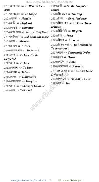 📚  www.facebook.com/tanbir.ebooks
www.facebook.com/tanbir.cox 👆 🎯 www.eB👀k.org.bd
2201) হাত নাড়া ➯ To Wave; One's
Arm
2202) হাতড়াশনা ➯ To Grope
2203) হাতল ➯ Handle
2204) হাবত ➯ Elephant
2205) হাতু বড় ➯ Hammer
2206) হাে পযান্ট ➯ Shorts; Half Pant
2207) হাববজাবব ➯ Rubbish; Nonsense
2208) হাম ➯ Measles
2209) হামলা ➯ Attack
2210) হামলা করা ➯ To Attack
2211) হারা ➯ To Lose; To Be
Defeated
2212) হারা ➯ To Lose
2213) হারাশনা ➯ To Lose
2214) হারাম ➯ Taboo
2215) হালকা ➯ Light; Mild
2216) হাসপাতাল ➯ Hospital
2217) হাসা ➯ To Laugh; To Smile
2218) হাসা ➯ To Laugh
2219) হাবস ➯ Smile; Laughter;
Laugh
2220) বহোঁিড়াশনা ➯ To Drag
2221) বহংসা ➯ Envy; Jealousy
2222) বহংসা করা ➯ To Envy; To Be
Jealous
2223) বহবজবববজ ➯ Illegible
2224) বহম ➯ Frost
2225) বহসাব ➯ Account
2226) বহসাব করা ➯ To Reckon; To
Take Account
2227) হুকু ম ➯ Command; Order
2228) হৃদয় ➯ Heart
2229) রহশটল ➯ Hotel
2230) রহমন্তকাল ➯ Autumn
2231) রহশর যাওয়া ➯ To Lose; To Be
Defeated
2232) রহলাশনা ➯ To Lean; To Tilt
2233) হযাোঁ ➯ Yes
 