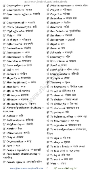 📚  www.facebook.com/tanbir.ebooks
www.facebook.com/tanbir.cox 👆 🎯 www.eB👀k.org.bd
🎯 Geography ➯ ভূ শোল
🎯 Government ➯ সরকার
🎯 Government office ➯ সরকাবর
অবেস
🎯 Governmental ➯ সরকাবর
🎯 Heavy (physically) ➯ ভারী
🎯 High official ➯ কমেকতো
🎯 Holy ➯ পববত্র
🎯 In charge ➯ দাবয়ত্বপ্রাপ্ত
🎯 Influential ➯ প্রভাবোলী
🎯 Institution ➯ প্রবতষ্ঠান
🎯 Intersection ➯ রমাড়
🎯 Intersection ➯ রিৌরাস্তা
🎯 Interview ➯ সাক্ষাৎকার
🎯 Issue, subject ➯ বযপার
🎯 Left ➯ বাম
🎯 Located ➯ অববস্থত
🎯 Majority ➯ সংখ্যােবরষ্ট
🎯 Meeting (formal) ➯ স্ববেক
🎯 Member ➯ সদসয
🎯 Mfa ➯ পররাষ্ট্র মন্ত্রোলয়
🎯 Ministry ➯ মন্ত্রোলয়
🎯 Ministry ➯ মন্ত্রোলয়
🎯 Mother tongue ➯ মাতৃভাষা
🎯 Name of parliament building ➯
সংসদ ভবন
🎯 Nation ➯ জাবত
🎯 Nation-state ➯ জাবতরাষ্ট্র
🎯 Neighboring ➯ পাশ্বেবতেী
🎯 North ➯ উত্তর
🎯 Objections ➯ আপবত্ত
🎯 Only ➯ একমাত্র
🎯 Organization ➯ সংস্থা
🎯 Part ➯ অংে
🎯 People's republic ➯ েেপ্রজাতন্ত্রী
🎯 Presidency, chairmanship ➯
সভাপবতত্ব
🎯 Private office ➯ রবসরকাবর অবেস
🎯 Private secretary ➯ বযািেত সবিব
🎯 Project ➯ পবরকল্পনা
🎯 Project ➯ পবরকল্প
🎯 Ramadan ➯ রমজান মাস
🎯 Regular ➯ বনয়বমত
🎯 Related ➯ সংবশ্লষ্ট
🎯 Rescheduled ➯ পুনঃবনধোবরত
🎯 Resident ➯ অবধবাসী
🎯 Restaurant ➯ ররশস্তারাোঁ
🎯 Right ➯ ডান
🎯 Room ➯ কক্ষ
🎯 Schedule ➯ সময়সূিী
🎯 Secretary ➯ সবিব
🎯 Size, volume ➯ আয়তম
🎯 South ➯ দবক্ষে
🎯 South asia ➯ দবক্ষে এবেয়া
🎯 State minister ➯ প্রবতমন্ত্রী
🎯 Straight ➯ রসাজা
🎯 Territory ➯ ভূ খ্ণ্ড
🎯 To be present ➯ উপবস্থত হওয়া
🎯 To call ➯ রটবলশোন করা
🎯 To clean ➯ পবরষ্কার করা
🎯 To decide ➯ বসিান্ত রনওয়া
🎯 To decide; fix ➯ বেক করা
🎯 To discuss ➯ আশলািনা করা
🎯 To get up ➯ উো
🎯 To influence, effect ➯ প্রভাব পড়া
🎯 To live, reside ➯ বাস করা
🎯 To organize ➯ আশয়াজন করা
🎯 To raise objection ➯ আপবত্ত করা,
উোশনা
🎯 To sign ➯ সই করা
🎯 To sleep ➯ ঘুমাশনা
🎯 To take a break ➯ ববরবত রনওয়া
🎯 To take with ➯ সশঙ্গ রনওয়া
🎯 To try ➯ রিষ্টা করা
🎯 To work ➯ কাজ করা
🎯 West ➯ পবিম
 