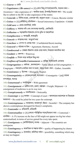 📚  www.facebook.com/tanbir.ebooks
www.facebook.com/tanbir.cox 👆 🎯 www.eB👀k.org.bd
82) Coarse ➯ রমাটা
83) Cognizance /(Br-sance) ➯ [f] (রকান বকছু সম্পশকে)অবেবত, সশিতন জ্ঞান =
Awareness > take cognizance of = অববহত হওয়া; উপলবব্ধ/ববশবিনা করা = We would
like to submit to the HC to take cognizance of the matter.
84) Coincide ➯ বমবলত হওয়া, একসশঙ্গ ঘটা, অনুরূপ হওয়া = Concur, Become similar
85) Coitus ➯ [f] [রকৌইটাস্] রযৌনবমলন = Sexual intercourse, Copulation : Cohabit
86) Cold sore ➯ রকাল্ড কালবেশট, যেটা
87) Colliery ➯ কয়লার খ্বন এবং তৎসংলগ্ন ঘরবাবড় , রকাবলয়াবর
88) Collusion ➯ ষড়যন্ত্রাবদর উশেশেয রোপন িুবি বা সহশযাবেতা
89) Complacence ➯ আত্মতুবষ্ট, আত্মতৃবপ্ত
90) Conceit ➯ আত্মদি করা / আত্নেবে করা
91) Conclave ➯ রোপন বা একান্ত সভা = Confidential/Secret meeting
92) Concord ➯ মচতকয বা বমল = Agreement, Harmony, Accord
93) Condescend ➯ রৈচ্ছায় উচ্চাসন রথশক রনশম আসা, বনশজশক অবনবমত করা
94) Conduit ➯ জলপথ = Waterway
95) Confide ➯ ববৈাস কশর কাউশক বকছু বলা
96) Confines of Comilla Cantonment ➯ কু বমল্লা কযান্টনশমন্ট এলাকায়
97) Congregation ➯ ধমেসভা , জনসমাশবে = Terror attack on Eid congregation. >
Congregate = সমাশবে/একবত্রত করা বা হওয়া , জশড়া হওয়া /করা = Gather, Assemble
98) Connivance ➯ উশপক্ষা = Disregard, Neglect
99) Consanguinity ➯ (রশির)সম্পকে, সশোত্রতা > Consanguine = [adj] রশির
সম্পকেযুি, সশোত্র
100) Consensual ➯ সম্মবতসূিক = With agreement
101) Consignment ➯ রপ্রবরত মাল; রপ্ররে, হস্তান্তর = Freight, Shipment = A
consignment of medicines is on its way now.
102) Conspicuously ➯ লক্ষেীয়ভাশব = Noticeably
103) Contempt ➯ [n] অবজ্ঞা > Contempt of court = আদালশতর আশদেশক বা ববিারশক
অবমাননা = He could be jailed for two years for contempt.
104) Contemptuous ➯ অবজ্ঞাকর, অবজ্ঞাপূেে, উিত = Scornful = The company has
shown a contemptuous disregard for Henry's complaints.
105) Contender ➯ প্রবতশযােী, প্রবতদ্বিী
106) Contextualize ➯ [f] (রকাশনা পবরবস্থবতর সাশথ)ববশবিনা করা > Contextual =
প্রাসবঙ্গক = A 3% increase on the face of SD might not appear too big but when
contextualised, in terms of service gained foe every taka spent.
107) Contiguous ➯ [কাবন্টবেউয়াস] সংলগ্ন = Adjacent = The countries are
contiguous.
108) Contingency ➯ আকবস্মক বা সিাবয ঘটনা = quality of happening by chance
109) Contingency ➯ স্বদবঘটনা, অবনবিত ঘটনা = possibility, something which may
or may not happen
 