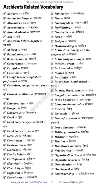 📚  www.facebook.com/tanbir.ebooks
www.facebook.com/tanbir.cox 👆 🎯 www.eB👀k.org.bd
Accidents Related Vocabulary
🎯 Accident ➯ দুঘেটনা
🎯 Acting, in charge ➯ ভারপ্রাপ্ত
🎯 Also known as ➯ ওরশে
🎯 Approximate ➯ আনুমাবনক
🎯 Around, about ➯ আশেপাশে
🎯 Ash ➯ ছাই
🎯 Assistant, helper, deputy ➯
সহকারী
🎯 At least ➯ অন্তত
🎯 Bound, toward ➯ -োমী
🎯 Businessman ➯ বযবসায়ী
🎯 Cameraman ➯ বিত্রগ্রাহক
🎯 Careful ➯ সাবধান
🎯 Collision ➯ সংঘষে
🎯 Completed, accomplished,
performed ➯ সম্পন্ন
🎯 Container, compartment, car ➯
ববে
🎯 Critical condition ➯ আেিাজনক
অবস্থা
🎯 Damage, loss ➯ ক্ষবত
🎯 Danger ➯ ববপদ
🎯 Dangerous ➯ ববপদজনক
🎯 Dead ➯ মৃত
🎯 Dead body / corpse ➯ মৃতশদহ -
লাে
🎯 Dead body, corpse ➯ লাে
🎯 Derailed ➯ লাইনিুযত
🎯 Derailment ➯ ররল ছত
🎯 Destruction ➯ ধ্বংস
🎯 Director ➯ পবরিালক
🎯 Ditch / hole ➯ খ্াদ
🎯 Earthquake ➯ ভূ বমকম্প
🎯 Electrical ➯ স্ববদুযবতক
🎯 Electricity ➯ ববদুযত
🎯 Explosion ➯ ববশস্ফারন
🎯 Eye-witness ➯ প্রতযক্ষদেেী
🎯 Filmmaker ➯ িলিাবত্রকার
🎯 Fire ➯ আগুন
🎯 Fire brigade ➯ দমকল বাবহনী
🎯 Firefighting ➯ দমকল
🎯 Fire-incident ➯ অবগ্নকাণ্ড
🎯 Force ➯ বাবহনী
🎯 Freight ➯ মালবাহী
🎯 Heartbreaking ➯ মমোবন্তক
🎯 In the direction of; with the
purpose of ➯ উশেশেয
🎯 In the early morning ➯ রভাশর
🎯 Incident, event ➯ ঘটনা
🎯 Incinerated ➯ ভস্মীভূ ত
🎯 Injured ➯ আহত
🎯 Insurance ➯ বীমা
🎯 Intact, whole, unharmed ➯
অক্ষত
🎯 Intense, fierce, drastic ➯ প্রিণ্ড
🎯 Irregular, unnatural ➯ অৈাভাববক
🎯 It can be known ➯ জানা যাওয়া
🎯 Joint, amalgamated ➯ সবম্মবলত
🎯 Killed ➯ বনহত
🎯 Landslide ➯ ভূ বমধ্বস
🎯 Law enforcement ➯ আইনেৃিলা
রক্ষাকারী
🎯 Loss / damage ➯ রলকসান
🎯 Military, martial ➯ সামবরক
🎯 Miracle ➯ অশলাবকক
🎯 Missing ➯ বনশখ্াোঁজ
🎯 Monstrous, horrid ➯ ববকট
🎯 Neighboring ➯ পাশ্বেবতেী
🎯 Opposite direction ➯ ববপরীত বদক
🎯 Opposite, reverse ➯ ববপরীত
🎯 Organization ➯ সংস্থা
🎯 Overturned ➯ উশল্ট
🎯 Passenger ship ➯ যাত্রীবাহী জাহাজ
 