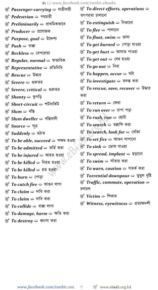 📚  www.facebook.com/tanbir.ebooks
www.facebook.com/tanbir.cox 👆 🎯 www.eB👀k.org.bd
🎯 Passenger-carrying ➯ যাত্রীবাহী
🎯 Pedestrian ➯ পথিারী
🎯 Preliminarily ➯ প্রাথবমকভাশব
🎯 Producer ➯ প্রশযাজক
🎯 Purpose, goal ➯ উশেেয
🎯 Push ➯ ধাক্কা
🎯 Reckless ➯ রবপশরায়া
🎯 Regular, normal ➯ ৈাভাববক
🎯 Representative ➯ প্রবতবনবধ
🎯 Rescue ➯ উিার
🎯 Severe ➯ গুরুতর
🎯 Severe, critical ➯ গুরুতর
🎯 Shanty ➯ ঝু পবড়
🎯 Short-circuit ➯ েটেসাবকেট
🎯 Slum ➯ ববস্ত
🎯 Slum dweller ➯ ববস্তবাসী
🎯 Source ➯ সূত্র
🎯 Suddenly ➯ হোত
🎯 To be able, succeed ➯ সক্ষম হওয়া
🎯 To be admitted ➯ ভবতে করা
🎯 To be injured ➯ আহত হওয়া
🎯 To be killed ➯ বনহত হওয়া
🎯 To be killed ➯ হত হওয়া
🎯 To burn ➯ রপাড়া
🎯 To catch fire ➯ আগুন লাো
🎯 To claim ➯ দাবব করা
🎯 To claim ➯ দাবব করা
🎯 To collide ➯ ধাক্কা লাো
🎯 To damage, harm ➯ ক্ষবত করা
🎯 To destroy ➯ ধ্বংসা করা
🎯 To direct efforts, operations ➯
তৎপরতা িালাশনা
🎯 To extinguish ➯ বনভাশনা
🎯 To flee ➯ পালাশনা
🎯 To float, swim ➯ ভাসা
🎯 To get burned ➯ রপাড়া যাওয়া
🎯 To get hurt ➯ আঘাত পাওয়া
🎯 To get out ➯ রবর হওয়া
🎯 To go out ➯ বনবা
🎯 To happen, occur ➯ ঘটা
🎯 To investigate ➯ তদন্ত করা
🎯 To rescue, save, recover ➯ উিার
করা
🎯 To return ➯ রেরা
🎯 To run over ➯ িাপা পড়া
🎯 To rush, run ➯ রছাটা
🎯 To search ➯ তল্লাবে করা
🎯 To search, look for ➯ রখ্াোঁজা
🎯 To set fire ➯ আগুন লাোশনা
🎯 To sink ➯ রডাবা যাওয়া
🎯 To spread, implant ➯ ছড়াশনা
🎯 To swim ➯ সাোঁতার করা
🎯 To warn, caution ➯ সতকে করা
🎯 Torrential downpour ➯ তুমুল বৃবষ্ট
🎯 Traffic, commute, operation ➯
িলািল
🎯 Victim ➯ বেকার
🎯 Witness, eyewitness ➯ প্রতযক্ষদেী
 