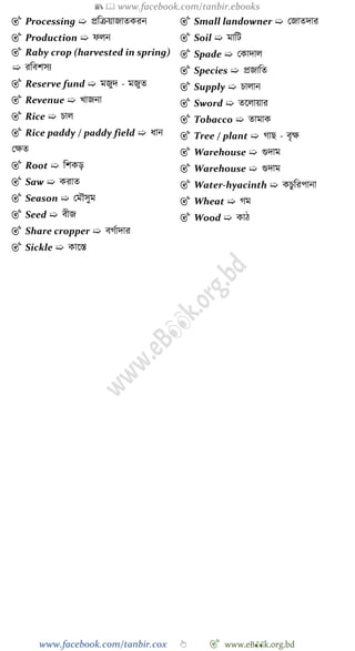 📚  www.facebook.com/tanbir.ebooks
www.facebook.com/tanbir.cox 👆 🎯 www.eB👀k.org.bd
🎯 Processing ➯ প্রবিয়াজাতকরন
🎯 Production ➯ েলন
🎯 Raby crop (harvested in spring)
➯ রববেসয
🎯 Reserve fund ➯ মজুদ - মজুত
🎯 Revenue ➯ খ্াজনা
🎯 Rice ➯ িাল
🎯 Rice paddy / paddy field ➯ ধান
রক্ষত
🎯 Root ➯ বেকড়
🎯 Saw ➯ করাত
🎯 Season ➯ রমৌসুম
🎯 Seed ➯ বীজ
🎯 Share cropper ➯ বেোদার
🎯 Sickle ➯ কাশস্ত
🎯 Small landowner ➯ রজাতদার
🎯 Soil ➯ মাবট
🎯 Spade ➯ রকাদাল
🎯 Species ➯ প্রজাবত
🎯 Supply ➯ িালান
🎯 Sword ➯ তশলায়ার
🎯 Tobacco ➯ তামাক
🎯 Tree / plant ➯ োছ - বৃক্ষ
🎯 Warehouse ➯ গুদাম
🎯 Warehouse ➯ গুদাম
🎯 Water-hyacinth ➯ কিুবরপানা
🎯 Wheat ➯ েম
🎯 Wood ➯ কাে
 