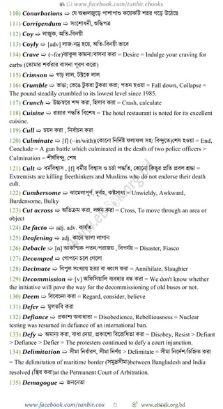 📚  www.facebook.com/tanbir.ebooks
www.facebook.com/tanbir.cox 👆 🎯 www.eB👀k.org.bd
110) Conurbations ➯ রয অিলজুশড় পাোপাশু কশয়কবট েহর েশড় উশেশছ
111) Corrigendum ➯ সংশোধনী, শুবিপত্র
112) Coy ➯ লাজুক, অবত-ববনয়ী
113) Coyly ➯ [adv] লাজ-নম্র হশয়, অবত-ববনয়ী ভাশব
114) Crave ➯ (~for)বযাকু ল কামনা/বাসনা করা = Desire = Indulge your craving for
carbs (রতামার েকেরার বাসনা পূরে কশরা)
115) Crimson ➯ োঢ় লাল, টক্টশক লাল
116) Crumble ➯ ভাঙা; রভশঙ টু করা টু করা করা; পতন হওয়া = Fall down, Collapse =
The pound steadily crumbled to its lowest level since 1985.
117) Crunch ➯ উচ্চৈশর েব্দ করা, বহসাব করা = Crash, calculate
118) Cuisine ➯ রান্নার পিবত ববশেষ = The hotel restaurant is noted for its excellent
cuisine.
119) Cull ➯ িয়ন করা , বনবোিন করা
120) Culminate ➯ [f] (~in/with)(রকাশনা বনবদেষ্ট েলােল সহ/ ববিুশত)রেষ হওয়া = End,
Conclude = A gun battle which culminated in the death of two police officers >
Culmination = েীষেববিু, রেষ
121) Cult ➯ ধমেববশ্বাস , [f] ধমেীয় ববশ্বাস ও িিো পিবত, রকাশনা বকছুর প্রবত প্রবল শ্রিা =
Extremists are killing freethinkers and Muslims who do not endorse their death
cult.
122) Cumbersome ➯ ঝাশমলাপূেে, দূবেহ, কষ্টসাধয = Unwieldy, Awkward,
Burdensome, Bulky
123) Cut across ➯ অবতিম করা, লঙ্গন করা = Cross, To move through an area or
object
124) De facto ➯ adj. adv. কাযেত
125) Deafening ➯ adj. কাশন তালা লাোন
126) Debacle ➯ [n] আকবস্মক পতন/পরাজয় , ববপযেয় = Disaster, Fiasco
127) Decamped ➯ রোপশন িশল রেশলা
128) Decimate ➯ ববপুল সংখ্যায় হতযা বা ধ্বংস করা = Annihilate, Slaughter
129) Decommission ➯ [v] অবেবসয়াবল বযবহার বন্ধ করা = We don't know whether
the initiative will pave the way for the decommissioning of old buses or not.
130) Deem ➯ ববশবিনা করা = Regard, consider, believe
131) Defer ➯ মুলতবব করা
132) Defiance ➯ প্রকােয অবাধযতা = Disobedience, Rebelliousness = Nuclear
testing was resumed in defiance of an international ban.
133) Defy ➯ অমানয করা, বাধা রদয়া, প্রকাশেয ববশরাবধতা করা = Disobey, Resist > Defiant
> Defiance > Defier = The protesters continued to defy a court injunction.
134) Delimitation ➯ সীমা বনধোরে, সীমা বনেেয় > Delimitate = সীমা বনশদেে/বিবহ্নত করা
= The delimitation of maritime border (সমুদ্রসীমা)between Bangladesh and India
resolved (বস্থর করা)at the Permanent Court of Arbitration.
135) Demagogue ➯ জনশনতা
 