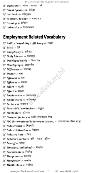 📚  www.facebook.com/tanbir.ebooks
www.facebook.com/tanbir.cox 👆 🎯 www.eB👀k.org.bd
🎯 signature ➯ ৈাক্ষর - দরখ্স্ত - সই
🎯 talent / genius ➯ প্রবতভা
🎯 textbook ➯ পােযপুস্তক
🎯 to cheat / to copy ➯ নকল করা
🎯 training ➯ প্রবেক্ষন
🎯 university ➯ ববশ্বববদযালয়
Employment Related Vocabulary
🎯 Ability / capability / efficiency ➯ সামথেয
🎯 Brick ➯ ইট
🎯 Complexity ➯ জবটলতা
🎯 Daily laborer ➯ বদনমজুর
🎯 Developed world ➯ উন্নত ববশ্ব
🎯 Developing ➯ উন্নয়নেীল
🎯 Difference ➯ তারতময
🎯 Donor ➯ দাতা
🎯 Efficient ➯ দক্ষ
🎯 Efficient ➯ দক্ষতা
🎯 Effort ➯ প্রশিষ্টা
🎯 Effort ➯ প্রশিষ্টা
🎯 Employment ➯ কমেসং্হান
🎯 Employment ➯ কমেসং্হান
🎯 Factory ➯ কারখ্ানা
🎯 Favorable / conducive ➯ অনুকূ ল
🎯 Fluctuate ➯ ওোনামা
🎯 Garment factory ➯ স্বতরী রপাষাকজাত বেল্প
🎯 ILO (international labor organization) ➯ আন্তজোবতক শ্রবমক সংস্থা
🎯 Industrialist ➯ বেল্পপবত
🎯 Industrialization ➯ বেল্পায়ন
🎯 Industry / art ➯ বেল্প
🎯 Laborer / porter ➯ কু বল - মজুর - শ্রবমক
🎯 Lay-off ➯ ছাোঁটাই
🎯 Limitless /unlimited ➯ সীমাহীন
🎯 Low income ➯ বনম্নববত্ত
🎯 Manpower ➯ জনেবি
🎯 Manpower ➯ জনেবি
🎯 Middle class ➯ মধযববত্ত
 