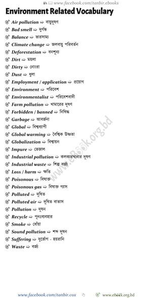 📚  www.facebook.com/tanbir.ebooks
www.facebook.com/tanbir.cox 👆 🎯 www.eB👀k.org.bd
Environment Related Vocabulary
🎯 Air pollution ➯ বায়ুদূষে
🎯 Bad smell ➯ দুেেন্ধ
🎯 Balance ➯ ভারসাময
🎯 Climate change ➯ জলবায়ু পবরবতেন
🎯 Deforestation ➯ বনেূনয
🎯 Dirt ➯ ময়লা
🎯 Dirty ➯ রনাংরা
🎯 Dust ➯ ধুলা
🎯 Employment / application ➯ প্রশয়াে
🎯 Environment ➯ পবরশবে
🎯 Environmentalist ➯ পবরশবেবাদী
🎯 Farm pollution ➯ খ্ামাশরর দূষে
🎯 Forbidden / banned ➯ বনবষি
🎯 Garbage ➯ আবজেনা
🎯 Global ➯ ববশ্ববযাপী
🎯 Global warming ➯ স্বববশ্বক উষ্ণতা
🎯 Globalization ➯ ববশ্বায়ন
🎯 Impure ➯ রভজাল
🎯 Industrial pollution ➯ কলকারখ্ানার দূষে
🎯 Industrial waste ➯ বেল্প বজেয
🎯 Loss / harm ➯ ক্ষবত
🎯 Poisonous ➯ ববষাি
🎯 Poisonous gas ➯ ববষাি েযাস
🎯 Polluted ➯ দূবষত
🎯 Polluted air ➯ দূবষত বাতাস
🎯 Pollution ➯ দূষন
🎯 Recycle ➯ পূনঃবযবহার
🎯 Smoke ➯ রধাোঁয়া
🎯 Sound pollution ➯ েব্দ দূষন
🎯 Suffering ➯ দুশভোে - হয়রাবন
🎯 Waste ➯ বজেয
 